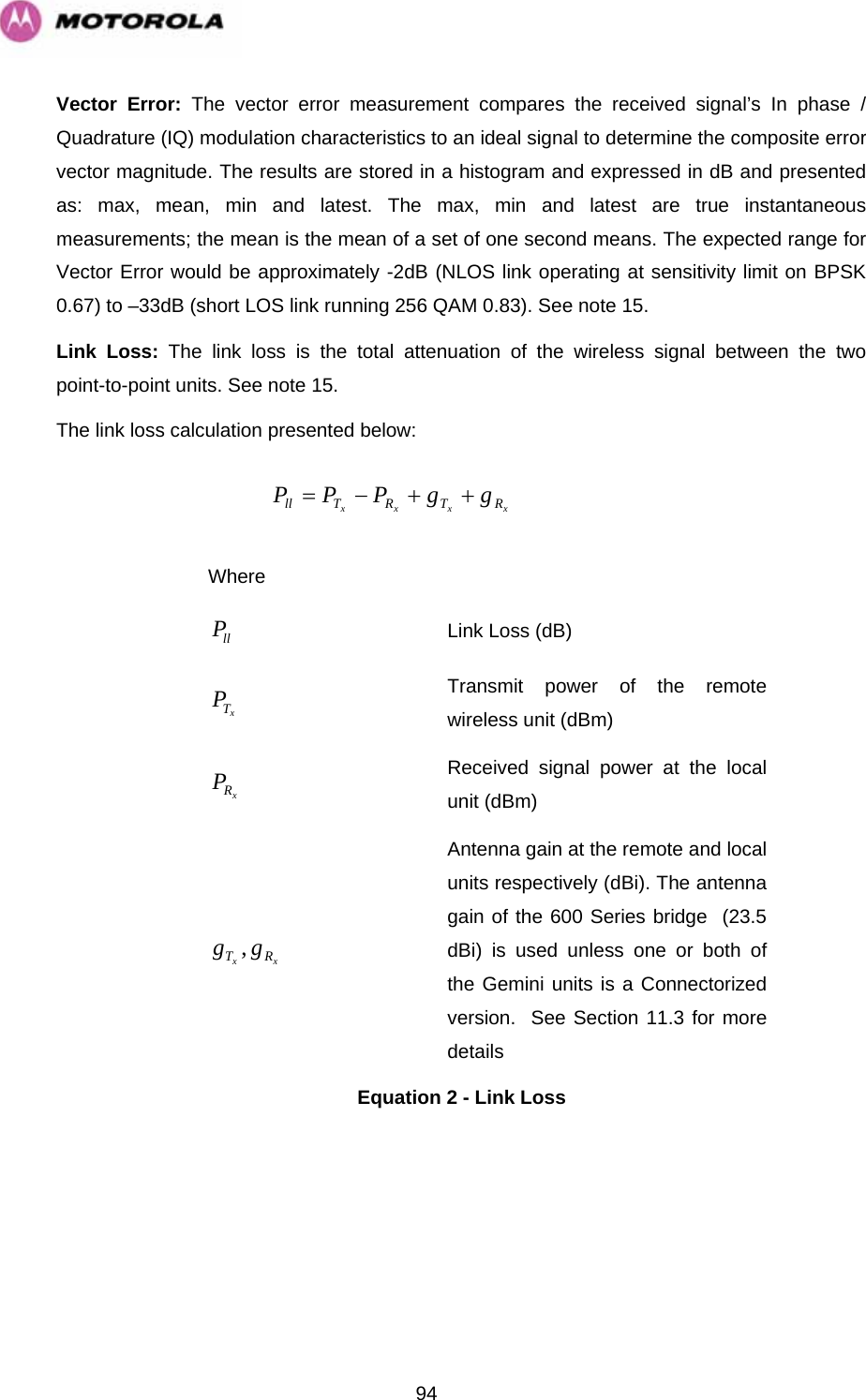   94Vector Error: The vector error measurement compares the received signal’s In phase / Quadrature (IQ) modulation characteristics to an ideal signal to determine the composite error vector magnitude. The results are stored in a histogram and expressed in dB and presented as: max, mean, min and latest. The max, min and latest are true instantaneous measurements; the mean is the mean of a set of one second means. The expected range for Vector Error would be approximately -2dB (NLOS link operating at sensitivity limit on BPSK 0.67) to –33dB (short LOS link running 256 QAM 0.83). See note 15. Link Loss: The link loss is the total attenuation of the wireless signal between the two point-to-point units. See note 15. The link loss calculation presented below: xxxx RTRTll ggPPP++−=  Where  llP Link Loss (dB) xTP Transmit power of the remote wireless unit (dBm) xRP Received signal power at the local unit (dBm) xx RT gg , Antenna gain at the remote and local units respectively (dBi). The antenna gain of the 600 Series bridge  (23.5 dBi) is used unless one or both of the Gemini units is a Connectorized version.  See Section 11.3 for more details Equation 2 - Link Loss 