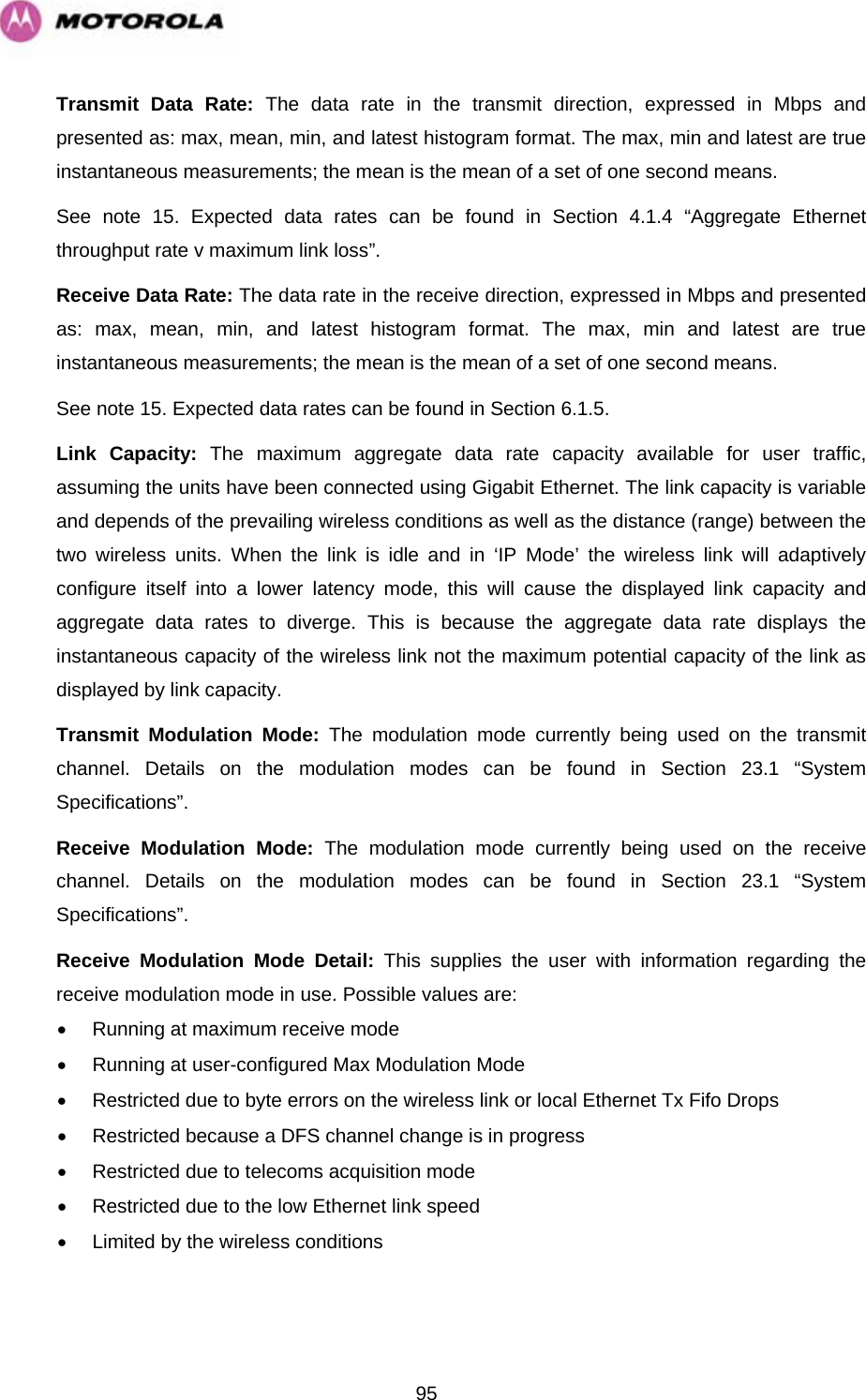   95Transmit Data Rate: The data rate in the transmit direction, expressed in Mbps and presented as: max, mean, min, and latest histogram format. The max, min and latest are true instantaneous measurements; the mean is the mean of a set of one second means. See note 15. Expected data rates can be found in Section 4.1.4 “Aggregate Ethernet throughput rate v maximum link loss”.  Receive Data Rate: The data rate in the receive direction, expressed in Mbps and presented as: max, mean, min, and latest histogram format. The max, min and latest are true instantaneous measurements; the mean is the mean of a set of one second means.  See note 15. Expected data rates can be found in Section 6.1.5.  Link Capacity: The maximum aggregate data rate capacity available for user traffic, assuming the units have been connected using Gigabit Ethernet. The link capacity is variable and depends of the prevailing wireless conditions as well as the distance (range) between the two wireless units. When the link is idle and in ‘IP Mode’ the wireless link will adaptively configure itself into a lower latency mode, this will cause the displayed link capacity and aggregate data rates to diverge. This is because the aggregate data rate displays the instantaneous capacity of the wireless link not the maximum potential capacity of the link as displayed by link capacity. Transmit Modulation Mode: The modulation mode currently being used on the transmit channel. Details on the modulation modes can be found in Section 23.1 “System Specifications”. Receive Modulation Mode: The modulation mode currently being used on the receive channel. Details on the modulation modes can be found in Section 23.1 “System Specifications”. Receive Modulation Mode Detail: This supplies the user with information regarding the receive modulation mode in use. Possible values are: •  Running at maximum receive mode •  Running at user-configured Max Modulation Mode •  Restricted due to byte errors on the wireless link or local Ethernet Tx Fifo Drops •  Restricted because a DFS channel change is in progress •  Restricted due to telecoms acquisition mode •  Restricted due to the low Ethernet link speed •  Limited by the wireless conditions 