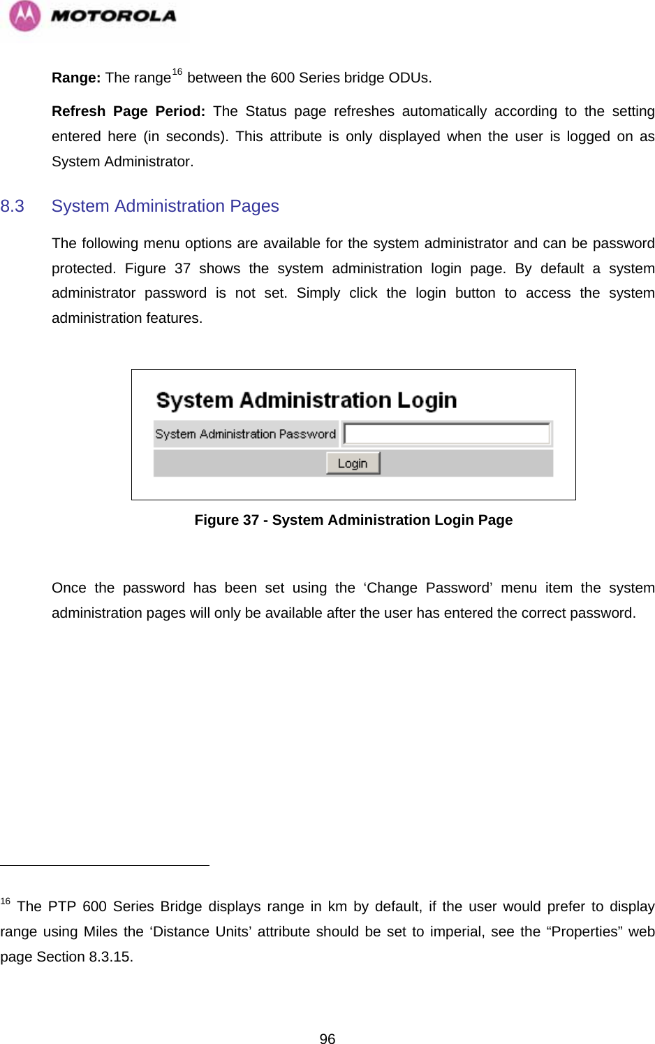   96Range: The range16 between the 600 Series bridge ODUs.  Refresh Page Period: The Status page refreshes automatically according to the setting entered here (in seconds). This attribute is only displayed when the user is logged on as System Administrator. 8.3  System Administration Pages  The following menu options are available for the system administrator and can be password protected.  Figure 37 shows the system administration login page. By default a system administrator password is not set. Simply click the login button to access the system administration features.    Figure 37 - System Administration Login Page  Once the password has been set using the ‘Change Password’ menu item the system administration pages will only be available after the user has entered the correct password.                                                       16 The PTP 600 Series Bridge displays range in km by default, if the user would prefer to display range using Miles the ‘Distance Units’ attribute should be set to imperial, see the “ ” web page Section 8.3.15. Properties