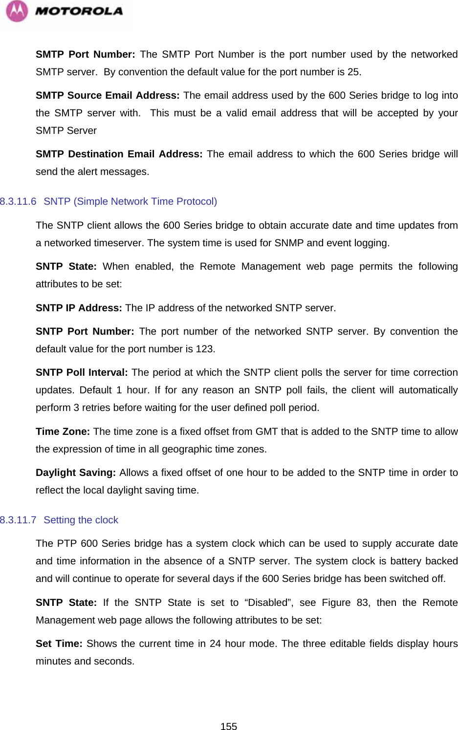   155SMTP Port Number: The SMTP Port Number is the port number used by the networked SMTP server.  By convention the default value for the port number is 25. SMTP Source Email Address: The email address used by the 600 Series bridge to log into the SMTP server with.  This must be a valid email address that will be accepted by your SMTP Server SMTP Destination Email Address: The email address to which the 600 Series bridge will send the alert messages. 8.3.11.6  SNTP (Simple Network Time Protocol) The SNTP client allows the 600 Series bridge to obtain accurate date and time updates from a networked timeserver. The system time is used for SNMP and event logging. SNTP State: When enabled, the Remote Management web page permits the following attributes to be set: SNTP IP Address: The IP address of the networked SNTP server. SNTP Port Number: The port number of the networked SNTP server. By convention the default value for the port number is 123. SNTP Poll Interval: The period at which the SNTP client polls the server for time correction updates. Default 1 hour. If for any reason an SNTP poll fails, the client will automatically perform 3 retries before waiting for the user defined poll period. Time Zone: The time zone is a fixed offset from GMT that is added to the SNTP time to allow the expression of time in all geographic time zones. Daylight Saving: Allows a fixed offset of one hour to be added to the SNTP time in order to reflect the local daylight saving time. 8.3.11.7  Setting the clock  The PTP 600 Series bridge has a system clock which can be used to supply accurate date and time information in the absence of a SNTP server. The system clock is battery backed and will continue to operate for several days if the 600 Series bridge has been switched off. SNTP State: If the SNTP State is set to “Disabled”, see Figure 83, then the Remote Management web page allows the following attributes to be set: Set Time: Shows the current time in 24 hour mode. The three editable fields display hours minutes and seconds. 