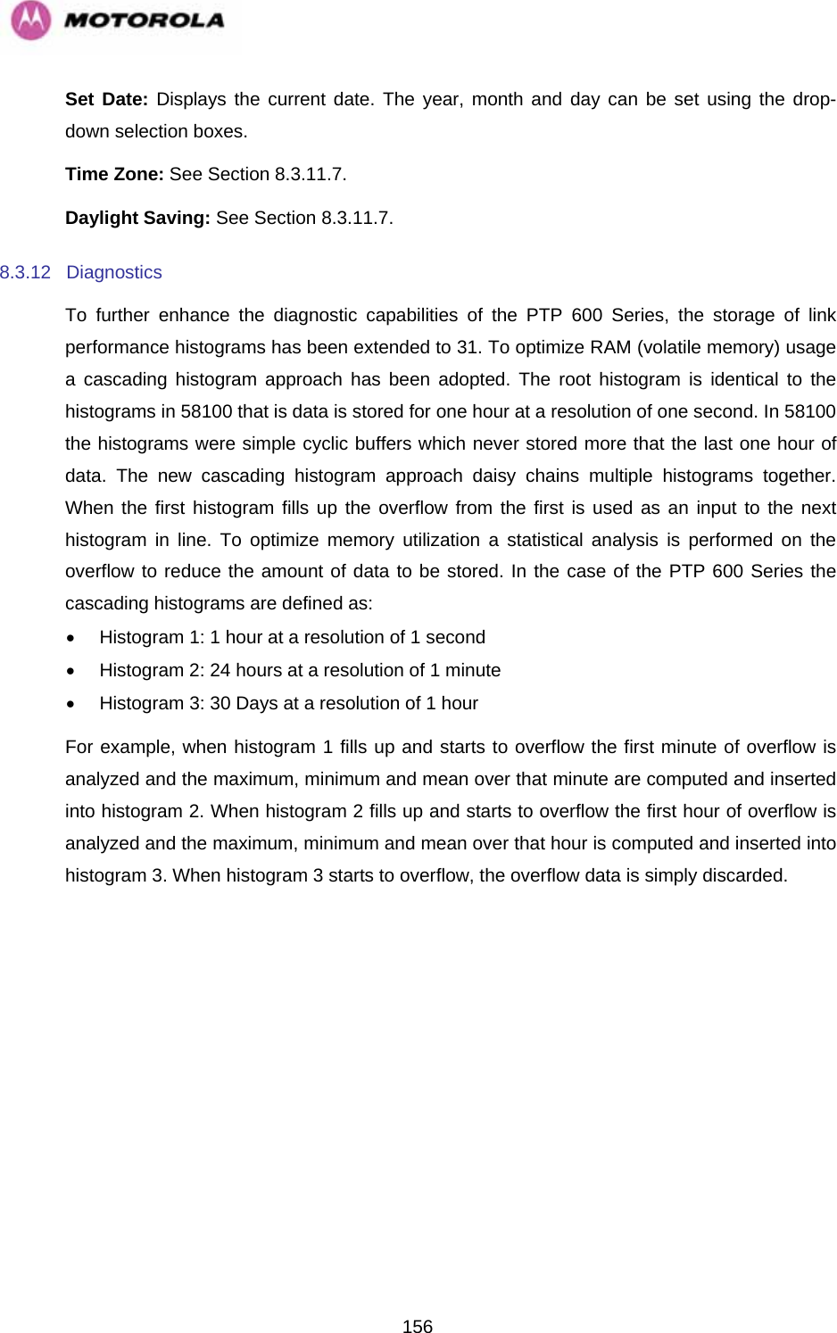   156Set Date: Displays the current date. The year, month and day can be set using the drop-down selection boxes. Time Zone: See Section 8.3.11.7. Daylight Saving: See Section 8.3.11.7. 8.3.12 Diagnostics To further enhance the diagnostic capabilities of the PTP 600 Series, the storage of link performance histograms has been extended to 31. To optimize RAM (volatile memory) usage a cascading histogram approach has been adopted. The root histogram is identical to the histograms in 58100 that is data is stored for one hour at a resolution of one second. In 58100 the histograms were simple cyclic buffers which never stored more that the last one hour of data. The new cascading histogram approach daisy chains multiple histograms together. When the first histogram fills up the overflow from the first is used as an input to the next histogram in line. To optimize memory utilization a statistical analysis is performed on the overflow to reduce the amount of data to be stored. In the case of the PTP 600 Series the cascading histograms are defined as: •  Histogram 1: 1 hour at a resolution of 1 second •  Histogram 2: 24 hours at a resolution of 1 minute •  Histogram 3: 30 Days at a resolution of 1 hour For example, when histogram 1 fills up and starts to overflow the first minute of overflow is analyzed and the maximum, minimum and mean over that minute are computed and inserted into histogram 2. When histogram 2 fills up and starts to overflow the first hour of overflow is analyzed and the maximum, minimum and mean over that hour is computed and inserted into histogram 3. When histogram 3 starts to overflow, the overflow data is simply discarded.  