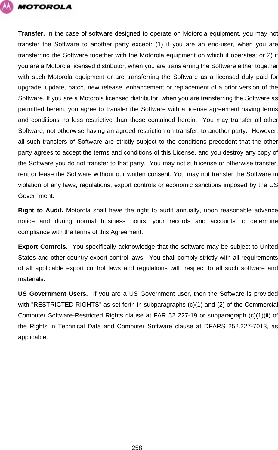   258Transfer. In the case of software designed to operate on Motorola equipment, you may not transfer the Software to another party except: (1) if you are an end-user, when you are transferring the Software together with the Motorola equipment on which it operates; or 2) if you are a Motorola licensed distributor, when you are transferring the Software either together with such Motorola equipment or are transferring the Software as a licensed duly paid for upgrade, update, patch, new release, enhancement or replacement of a prior version of the Software. If you are a Motorola licensed distributor, when you are transferring the Software as permitted herein, you agree to transfer the Software with a license agreement having terms and conditions no less restrictive than those contained herein.  You may transfer all other Software, not otherwise having an agreed restriction on transfer, to another party.  However, all such transfers of Software are strictly subject to the conditions precedent that the other party agrees to accept the terms and conditions of this License, and you destroy any copy of the Software you do not transfer to that party.  You may not sublicense or otherwise transfer, rent or lease the Software without our written consent. You may not transfer the Software in violation of any laws, regulations, export controls or economic sanctions imposed by the US Government. Right to Audit. Motorola shall have the right to audit annually, upon reasonable advance notice and during normal business hours, your records and accounts to determine compliance with the terms of this Agreement.  Export Controls.  You specifically acknowledge that the software may be subject to United States and other country export control laws.  You shall comply strictly with all requirements of all applicable export control laws and regulations with respect to all such software and materials. US Government Users.  If you are a US Government user, then the Software is provided with &quot;RESTRICTED RIGHTS&quot; as set forth in subparagraphs (c)(1) and (2) of the Commercial Computer Software-Restricted Rights clause at FAR 52 227-19 or subparagraph (c)(1)(ii) of the Rights in Technical Data and Computer Software clause at DFARS 252.227-7013, as applicable. 