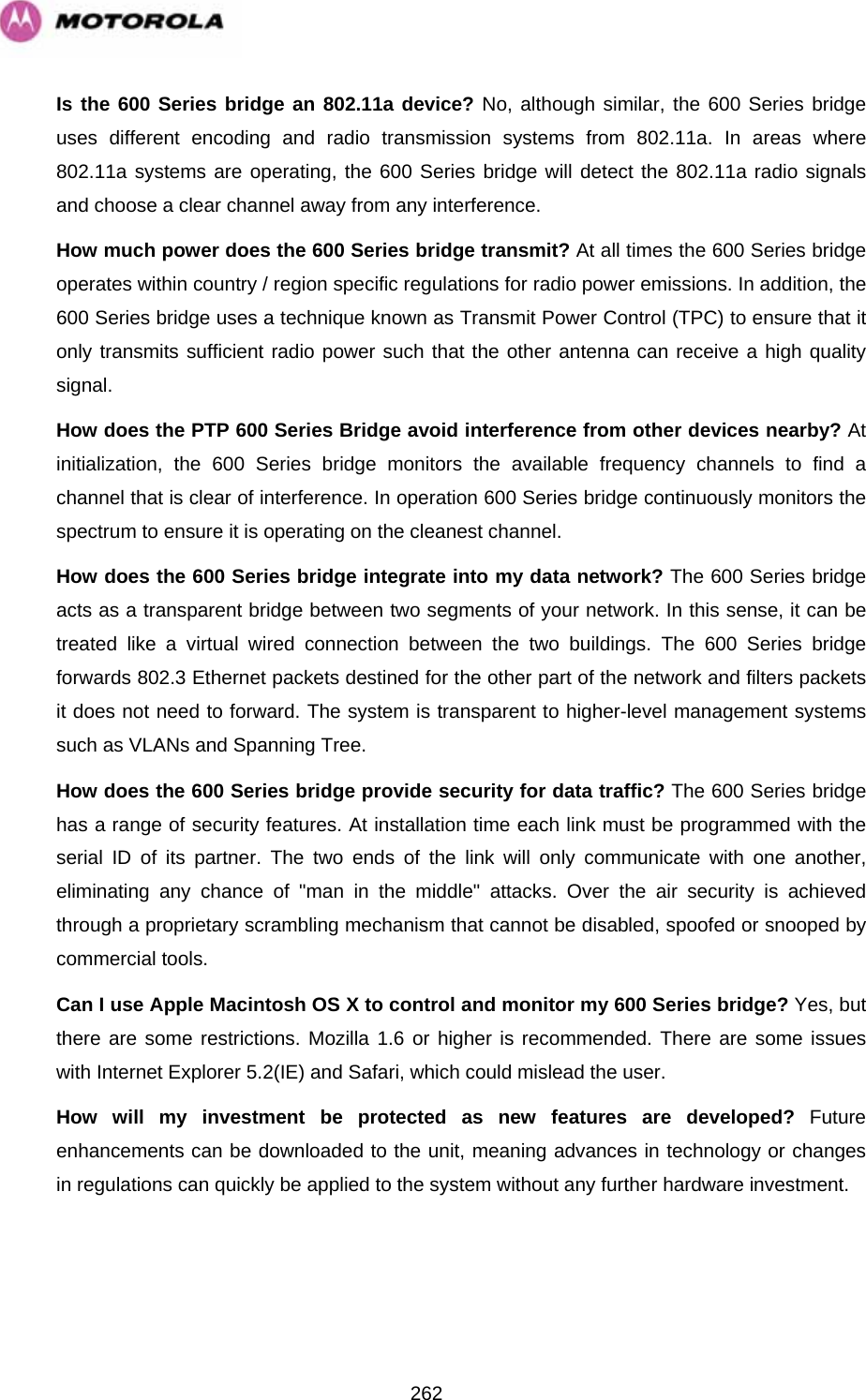   262Is the 600 Series bridge an 802.11a device? No, although similar, the 600 Series bridge uses different encoding and radio transmission systems from 802.11a. In areas where 802.11a systems are operating, the 600 Series bridge will detect the 802.11a radio signals and choose a clear channel away from any interference.  How much power does the 600 Series bridge transmit? At all times the 600 Series bridge operates within country / region specific regulations for radio power emissions. In addition, the 600 Series bridge uses a technique known as Transmit Power Control (TPC) to ensure that it only transmits sufficient radio power such that the other antenna can receive a high quality signal.  How does the PTP 600 Series Bridge avoid interference from other devices nearby? At initialization, the 600 Series bridge monitors the available frequency channels to find a channel that is clear of interference. In operation 600 Series bridge continuously monitors the spectrum to ensure it is operating on the cleanest channel.  How does the 600 Series bridge integrate into my data network? The 600 Series bridge acts as a transparent bridge between two segments of your network. In this sense, it can be treated like a virtual wired connection between the two buildings. The 600 Series bridge forwards 802.3 Ethernet packets destined for the other part of the network and filters packets it does not need to forward. The system is transparent to higher-level management systems such as VLANs and Spanning Tree.  How does the 600 Series bridge provide security for data traffic? The 600 Series bridge has a range of security features. At installation time each link must be programmed with the serial ID of its partner. The two ends of the link will only communicate with one another, eliminating any chance of &quot;man in the middle&quot; attacks. Over the air security is achieved through a proprietary scrambling mechanism that cannot be disabled, spoofed or snooped by commercial tools.  Can I use Apple Macintosh OS X to control and monitor my 600 Series bridge? Yes, but there are some restrictions. Mozilla 1.6 or higher is recommended. There are some issues with Internet Explorer 5.2(IE) and Safari, which could mislead the user. How will my investment be protected as new features are developed? Future enhancements can be downloaded to the unit, meaning advances in technology or changes in regulations can quickly be applied to the system without any further hardware investment.  