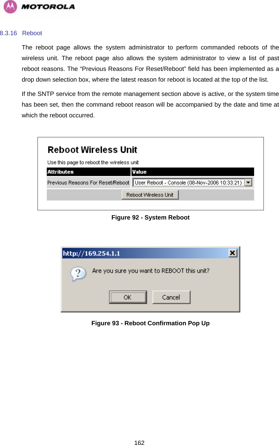   1628.3.16 Reboot  The reboot page allows the system administrator to perform commanded reboots of the wireless unit. The reboot page also allows the system administrator to view a list of past reboot reasons. The “Previous Reasons For Reset/Reboot” field has been implemented as a drop down selection box, where the latest reason for reboot is located at the top of the list. If the SNTP service from the remote management section above is active, or the system time has been set, then the command reboot reason will be accompanied by the date and time at which the reboot occurred.   Figure 92 - System Reboot   Figure 93 - Reboot Confirmation Pop Up 