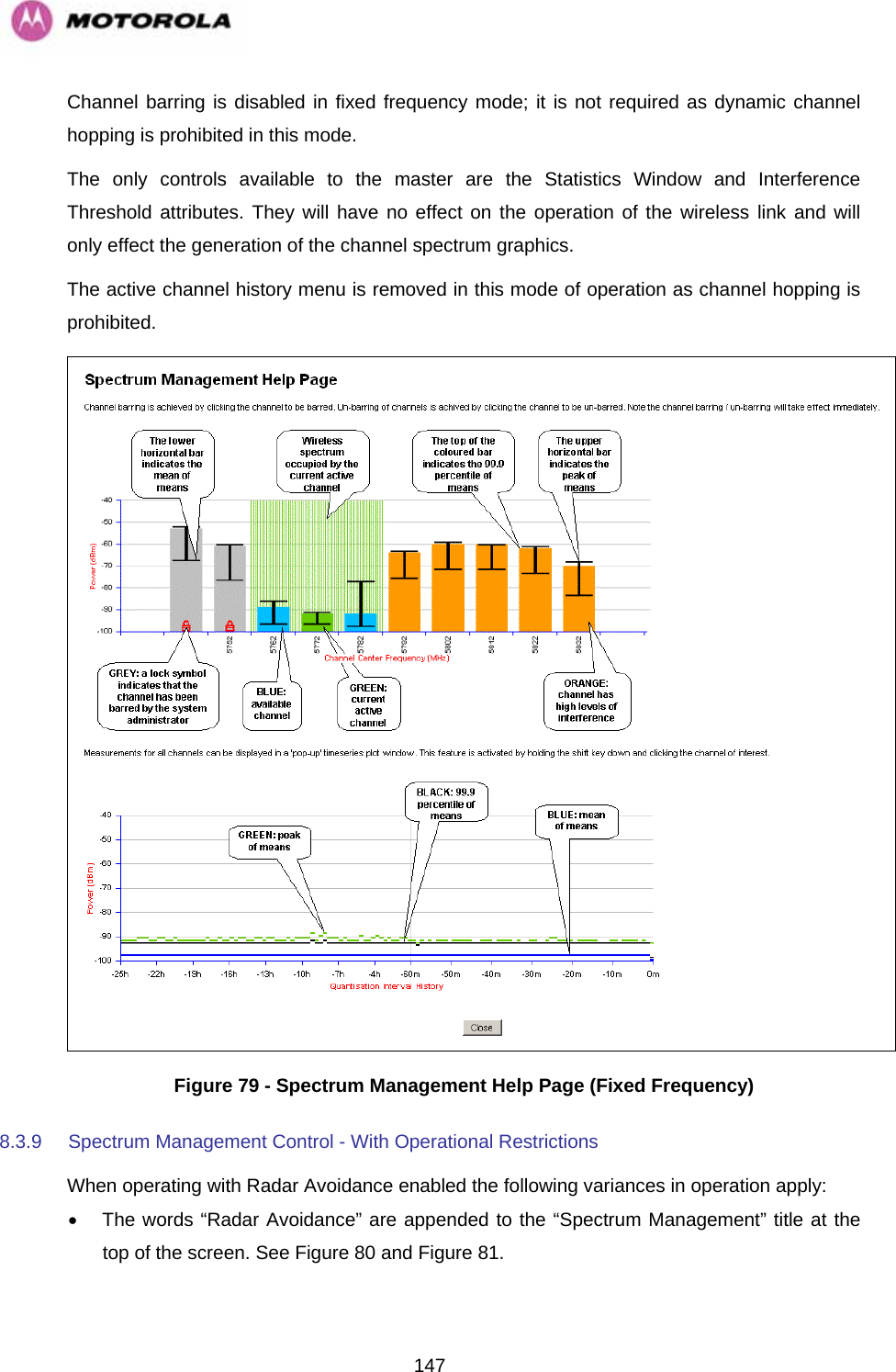   147Channel barring is disabled in fixed frequency mode; it is not required as dynamic channel hopping is prohibited in this mode. The only controls available to the master are the Statistics Window and Interference Threshold attributes. They will have no effect on the operation of the wireless link and will only effect the generation of the channel spectrum graphics. The active channel history menu is removed in this mode of operation as channel hopping is prohibited.  Figure 79 - Spectrum Management Help Page (Fixed Frequency) 8.3.9  Spectrum Management Control - With Operational Restrictions  When operating with Radar Avoidance enabled the following variances in operation apply: •  The words “Radar Avoidance” are appended to the “Spectrum Management” title at the top of the screen. See Figure 80 and Figure 81. 