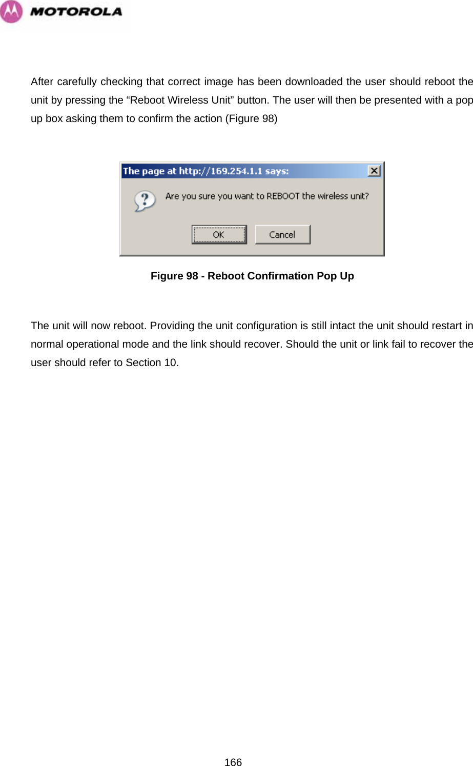   166 After carefully checking that correct image has been downloaded the user should reboot the unit by pressing the “Reboot Wireless Unit” button. The user will then be presented with a pop up box asking them to confirm the action (Figure 98)   Figure 98 - Reboot Confirmation Pop Up  The unit will now reboot. Providing the unit configuration is still intact the unit should restart in normal operational mode and the link should recover. Should the unit or link fail to recover the user should refer to Section 10.  