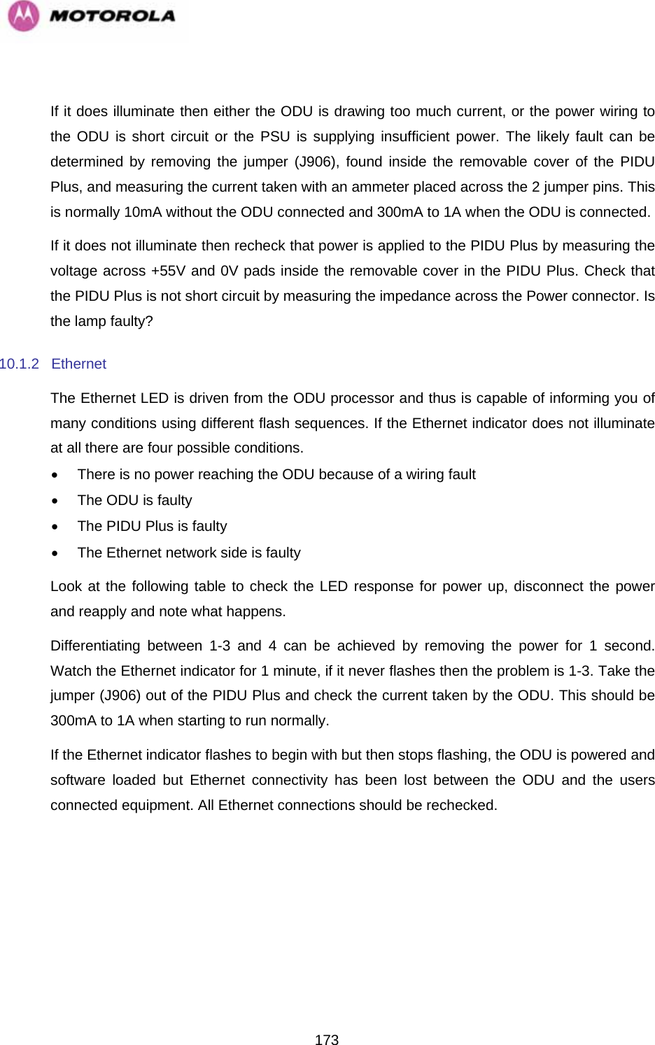   173 If it does illuminate then either the ODU is drawing too much current, or the power wiring to the ODU is short circuit or the PSU is supplying insufficient power. The likely fault can be determined by removing the jumper (J906), found inside the removable cover of the PIDU Plus, and measuring the current taken with an ammeter placed across the 2 jumper pins. This is normally 10mA without the ODU connected and 300mA to 1A when the ODU is connected. If it does not illuminate then recheck that power is applied to the PIDU Plus by measuring the voltage across +55V and 0V pads inside the removable cover in the PIDU Plus. Check that the PIDU Plus is not short circuit by measuring the impedance across the Power connector. Is the lamp faulty? 10.1.2 Ethernet The Ethernet LED is driven from the ODU processor and thus is capable of informing you of many conditions using different flash sequences. If the Ethernet indicator does not illuminate at all there are four possible conditions. •  There is no power reaching the ODU because of a wiring fault •  The ODU is faulty •  The PIDU Plus is faulty  •  The Ethernet network side is faulty Look at the following table to check the LED response for power up, disconnect the power and reapply and note what happens. Differentiating between 1-3 and 4 can be achieved by removing the power for 1 second. Watch the Ethernet indicator for 1 minute, if it never flashes then the problem is 1-3. Take the jumper (J906) out of the PIDU Plus and check the current taken by the ODU. This should be 300mA to 1A when starting to run normally. If the Ethernet indicator flashes to begin with but then stops flashing, the ODU is powered and software loaded but Ethernet connectivity has been lost between the ODU and the users connected equipment. All Ethernet connections should be rechecked. 