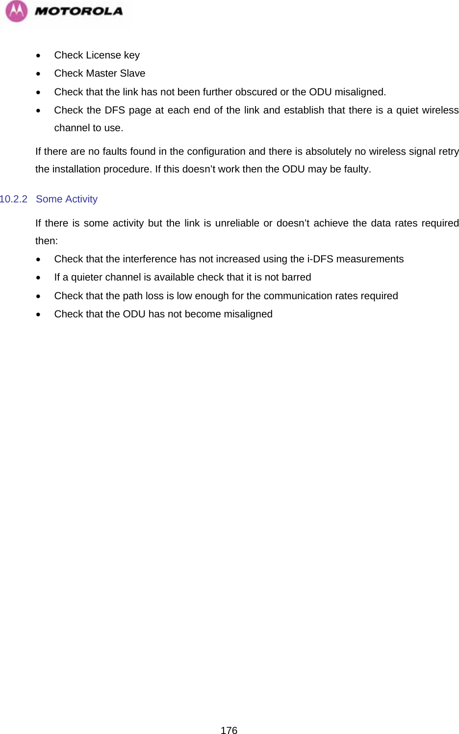   176•  Check License key •  Check Master Slave •  Check that the link has not been further obscured or the ODU misaligned. •  Check the DFS page at each end of the link and establish that there is a quiet wireless channel to use. If there are no faults found in the configuration and there is absolutely no wireless signal retry the installation procedure. If this doesn’t work then the ODU may be faulty.  10.2.2 Some Activity If there is some activity but the link is unreliable or doesn’t achieve the data rates required then: •  Check that the interference has not increased using the i-DFS measurements •  If a quieter channel is available check that it is not barred •  Check that the path loss is low enough for the communication rates required •  Check that the ODU has not become misaligned  