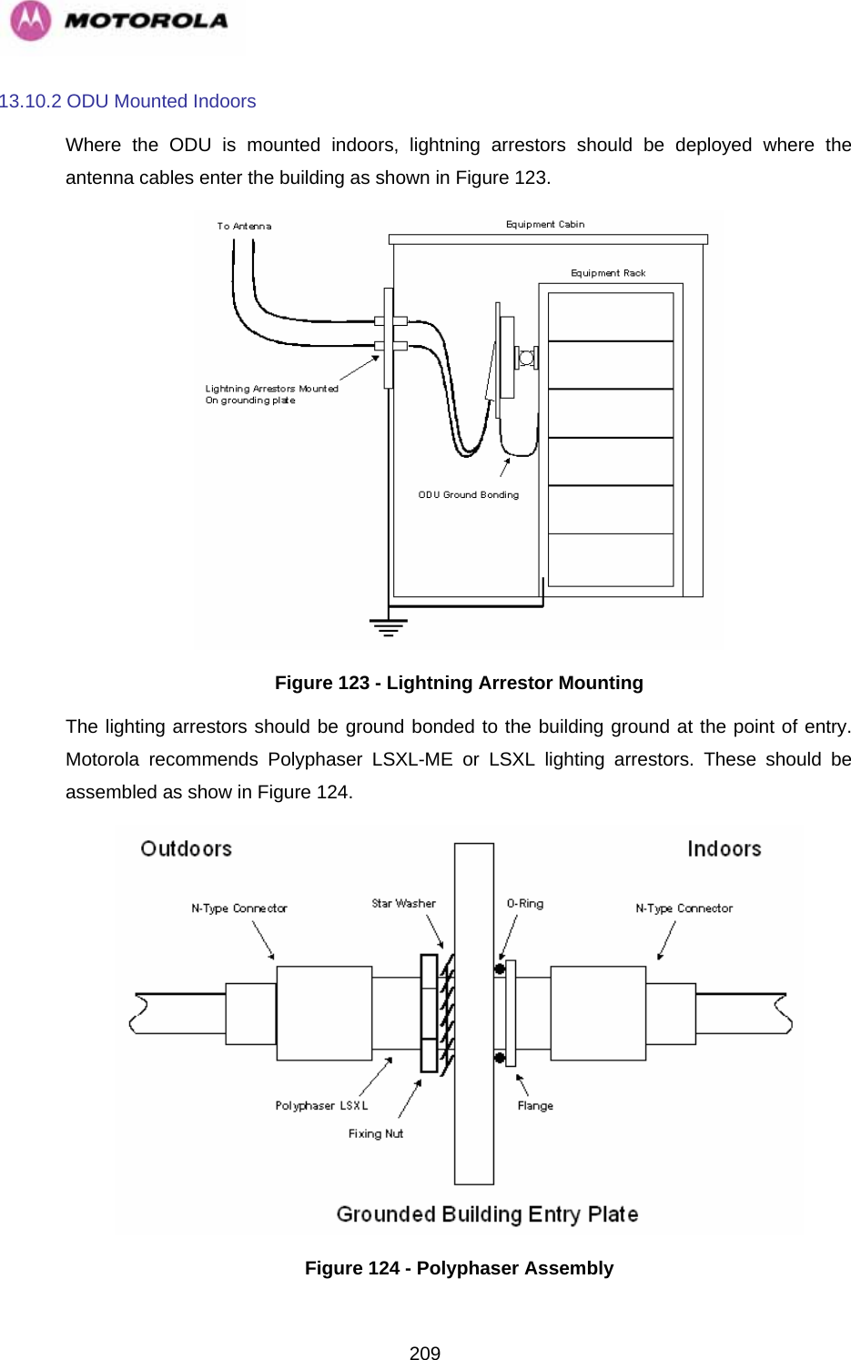   20913.10.2 ODU Mounted Indoors Where the ODU is mounted indoors, lightning arrestors should be deployed where the antenna cables enter the building as shown in Figure 123.  Figure 123 - Lightning Arrestor Mounting The lighting arrestors should be ground bonded to the building ground at the point of entry. Motorola recommends Polyphaser LSXL-ME or LSXL lighting arrestors. These should be assembled as show in Figure 124.  Figure 124 - Polyphaser Assembly 