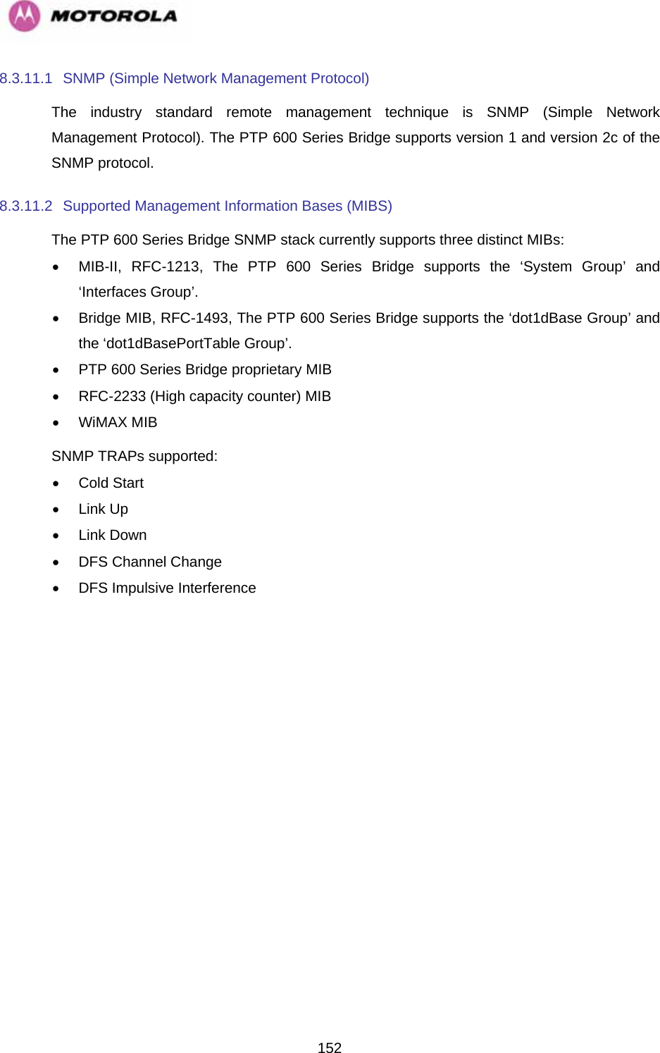   1528.3.11.1  SNMP (Simple Network Management Protocol) The industry standard remote management technique is SNMP (Simple Network Management Protocol). The PTP 600 Series Bridge supports version 1 and version 2c of the SNMP protocol. 8.3.11.2  Supported Management Information Bases (MIBS) The PTP 600 Series Bridge SNMP stack currently supports three distinct MIBs: •  MIB-II, RFC-1213, The PTP 600 Series Bridge supports the ‘System Group’ and ‘Interfaces Group’. •  Bridge MIB, RFC-1493, The PTP 600 Series Bridge supports the ‘dot1dBase Group’ and the ‘dot1dBasePortTable Group’. •  PTP 600 Series Bridge proprietary MIB •  RFC-2233 (High capacity counter) MIB • WiMAX MIB SNMP TRAPs supported: • Cold Start • Link Up • Link Down •  DFS Channel Change  •  DFS Impulsive Interference 