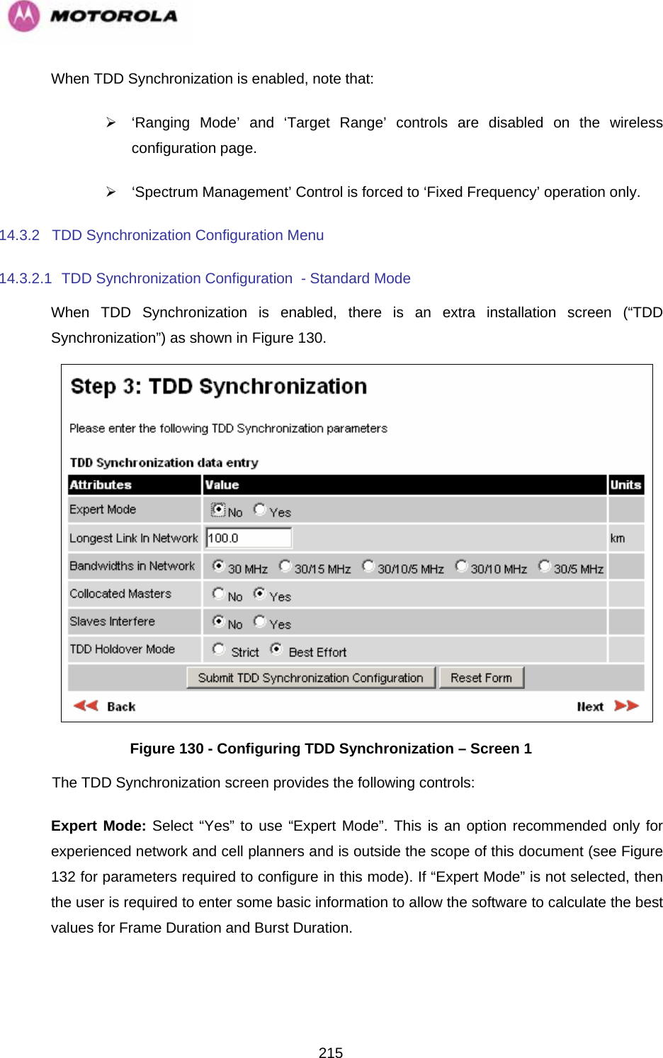   215When TDD Synchronization is enabled, note that: ¾  ‘Ranging Mode’ and ‘Target Range’ controls are disabled on the wireless configuration page. ¾  ‘Spectrum Management’ Control is forced to ‘Fixed Frequency’ operation only. 14.3.2 TDD Synchronization Configuration Menu 14.3.2.1  TDD Synchronization Configuration  - Standard Mode When TDD Synchronization is enabled, there is an extra installation screen (“TDD Synchronization”) as shown in Figure 130.  Figure 130 - Configuring TDD Synchronization – Screen 1 The TDD Synchronization screen provides the following controls: Expert Mode: Select “Yes” to use “Expert Mode”. This is an option recommended only for experienced network and cell planners and is outside the scope of this document (see Figure 132 for parameters required to configure in this mode). If “Expert Mode” is not selected, then the user is required to enter some basic information to allow the software to calculate the best values for Frame Duration and Burst Duration.   