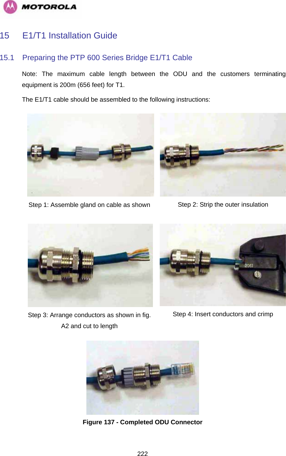   22215 E1/T1 Installation Guide 15.1  Preparing the PTP 600 Series Bridge E1/T1 Cable Note: The maximum cable length between the ODU and the customers terminating equipment is 200m (656 feet) for T1. The E1/T1 cable should be assembled to the following instructions: Step 1: Assemble gland on cable as shown  Step 2: Strip the outer insulation Step 3: Arrange conductors as shown in fig. A2 and cut to length Step 4: Insert conductors and crimp   Figure 137 - Completed ODU Connector 