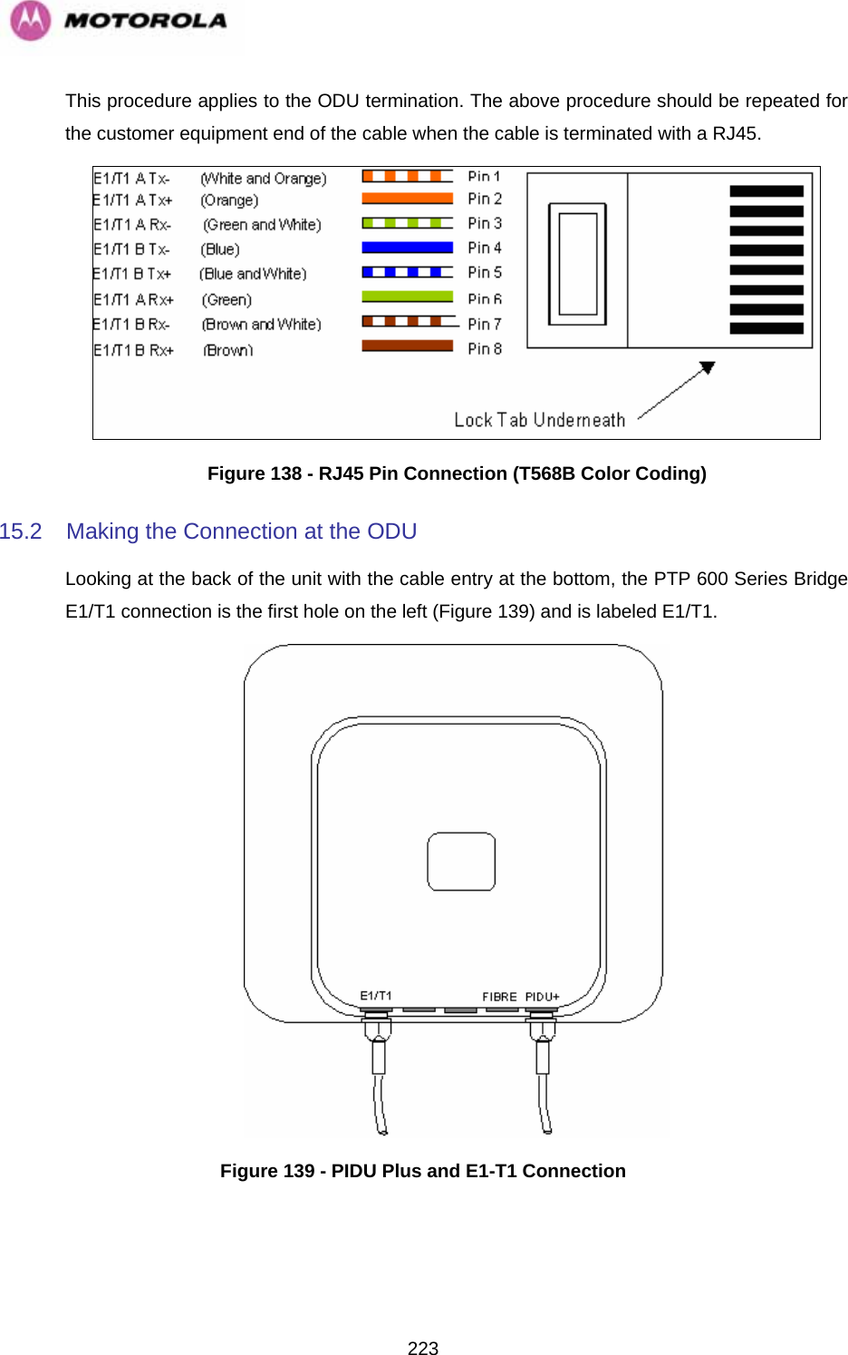   223This procedure applies to the ODU termination. The above procedure should be repeated for the customer equipment end of the cable when the cable is terminated with a RJ45.  Figure 138 - RJ45 Pin Connection (T568B Color Coding) 15.2  Making the Connection at the ODU Looking at the back of the unit with the cable entry at the bottom, the PTP 600 Series Bridge E1/T1 connection is the first hole on the left (Figure 139) and is labeled E1/T1.  Figure 139 - PIDU Plus and E1-T1 Connection 
