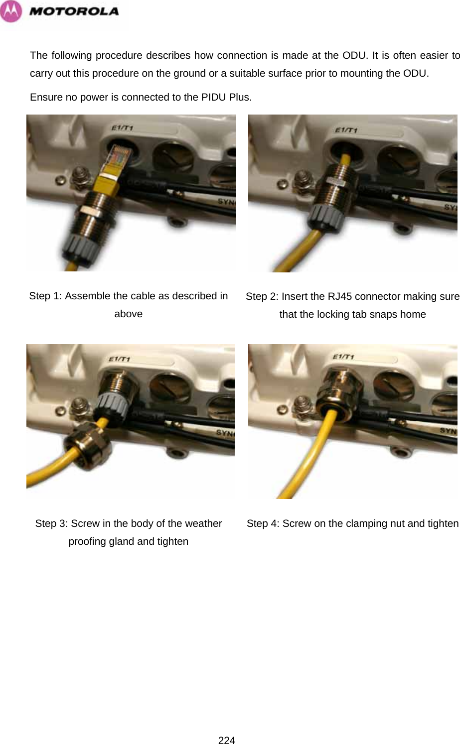   224The following procedure describes how connection is made at the ODU. It is often easier to carry out this procedure on the ground or a suitable surface prior to mounting the ODU.  Ensure no power is connected to the PIDU Plus.  Step 1: Assemble the cable as described in above  Step 2: Insert the RJ45 connector making sure that the locking tab snaps home Step 3: Screw in the body of the weather proofing gland and tighten  Step 4: Screw on the clamping nut and tighten 