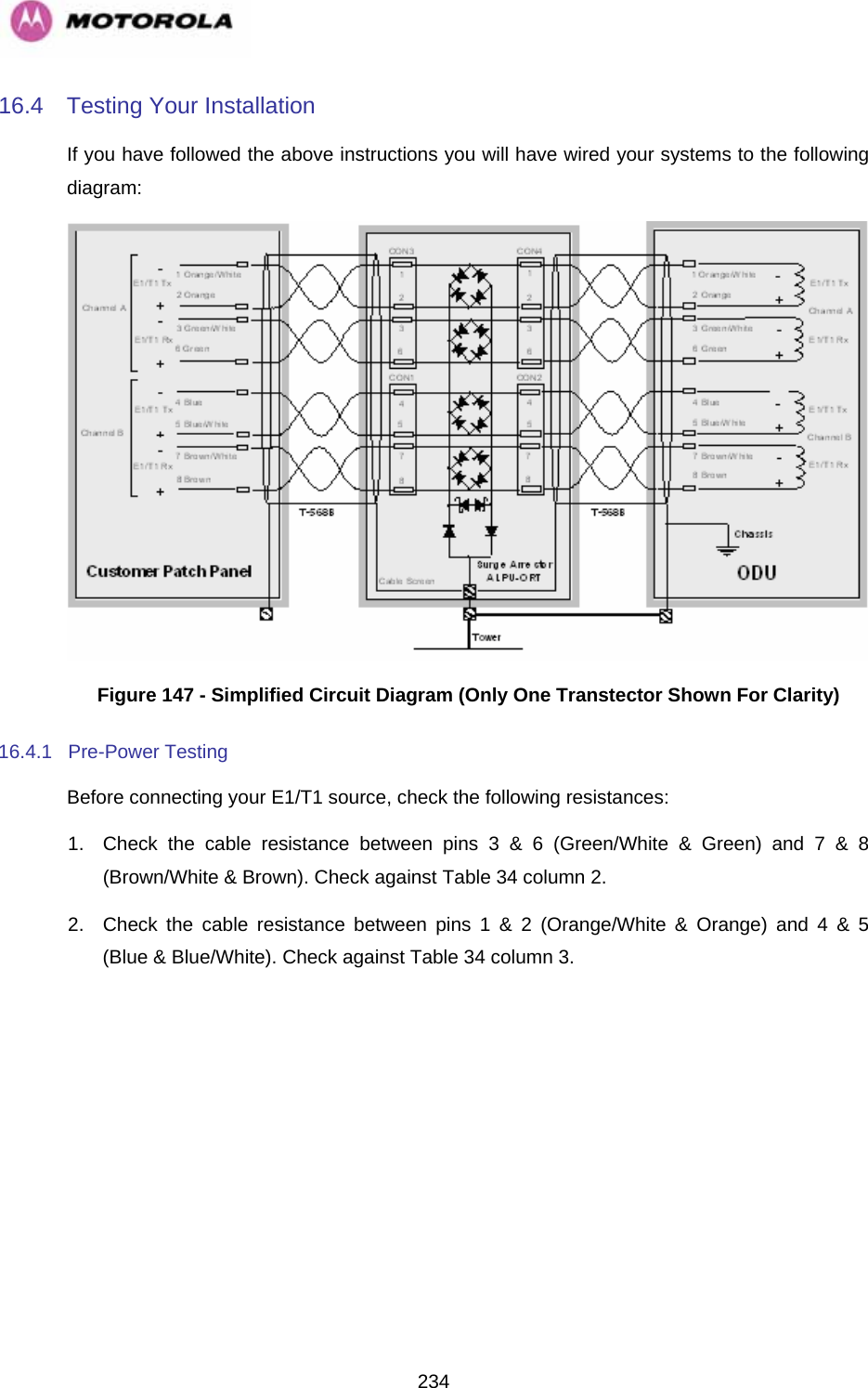   23416.4  Testing Your Installation If you have followed the above instructions you will have wired your systems to the following diagram:  Figure 147 - Simplified Circuit Diagram (Only One Transtector Shown For Clarity) 16.4.1 Pre-Power Testing Before connecting your E1/T1 source, check the following resistances: 1.  Check the cable resistance between pins 3 &amp; 6 (Green/White &amp; Green) and 7 &amp; 8 (Brown/White &amp; Brown). Check against Table 34 column 2. 2.  Check the cable resistance between pins 1 &amp; 2 (Orange/White &amp; Orange) and 4 &amp; 5 (Blue &amp; Blue/White). Check against Table 34 column 3. 