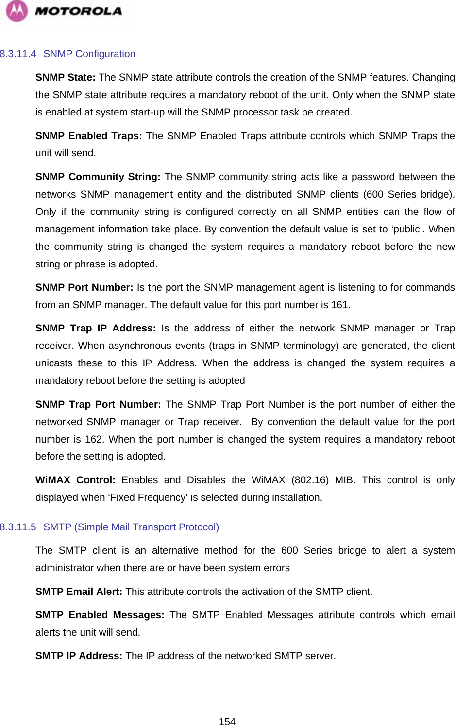   1548.3.11.4 SNMP Configuration SNMP State: The SNMP state attribute controls the creation of the SNMP features. Changing the SNMP state attribute requires a mandatory reboot of the unit. Only when the SNMP state is enabled at system start-up will the SNMP processor task be created. SNMP Enabled Traps: The SNMP Enabled Traps attribute controls which SNMP Traps the unit will send. SNMP Community String: The SNMP community string acts like a password between the networks SNMP management entity and the distributed SNMP clients (600 Series bridge). Only if the community string is configured correctly on all SNMP entities can the flow of management information take place. By convention the default value is set to ‘public’. When the community string is changed the system requires a mandatory reboot before the new string or phrase is adopted. SNMP Port Number: Is the port the SNMP management agent is listening to for commands from an SNMP manager. The default value for this port number is 161. SNMP Trap IP Address: Is the address of either the network SNMP manager or Trap receiver. When asynchronous events (traps in SNMP terminology) are generated, the client unicasts these to this IP Address. When the address is changed the system requires a mandatory reboot before the setting is adopted SNMP Trap Port Number: The SNMP Trap Port Number is the port number of either the networked SNMP manager or Trap receiver.  By convention the default value for the port number is 162. When the port number is changed the system requires a mandatory reboot before the setting is adopted. WiMAX Control: Enables and Disables the WiMAX (802.16) MIB. This control is only displayed when ‘Fixed Frequency’ is selected during installation. 8.3.11.5  SMTP (Simple Mail Transport Protocol) The SMTP client is an alternative method for the 600 Series bridge to alert a system administrator when there are or have been system errors SMTP Email Alert: This attribute controls the activation of the SMTP client. SMTP Enabled Messages: The SMTP Enabled Messages attribute controls which email alerts the unit will send. SMTP IP Address: The IP address of the networked SMTP server. 