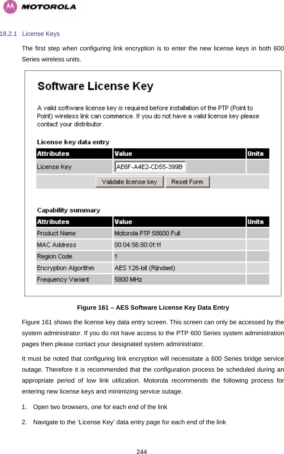   24418.2.1 License Keys The first step when configuring link encryption is to enter the new license keys in both 600 Series wireless units.  Figure 161 – AES Software License Key Data Entry Figure 161 shows the license key data entry screen. This screen can only be accessed by the system administrator. If you do not have access to the PTP 600 Series system administration pages then please contact your designated system administrator.  It must be noted that configuring link encryption will necessitate a 600 Series bridge service outage. Therefore it is recommended that the configuration process be scheduled during an appropriate period of low link utilization. Motorola recommends the following process for entering new license keys and minimizing service outage. 1.  Open two browsers, one for each end of the link 2.  Navigate to the ‘License Key’ data entry page for each end of the link 