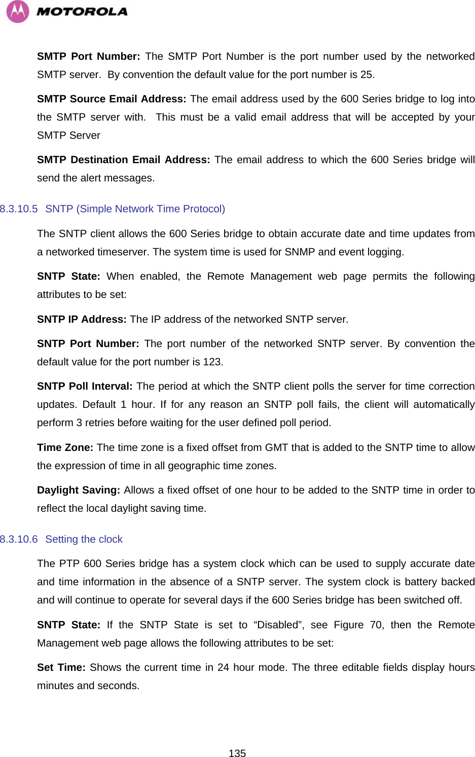  135SMTP Port Number: The SMTP Port Number is the port number used by the networked SMTP server.  By convention the default value for the port number is 25. SMTP Source Email Address: The email address used by the 600 Series bridge to log into the SMTP server with.  This must be a valid email address that will be accepted by your SMTP Server SMTP Destination Email Address: The email address to which the 600 Series bridge will send the alert messages. 8.3.10.5  SNTP (Simple Network Time Protocol) The SNTP client allows the 600 Series bridge to obtain accurate date and time updates from a networked timeserver. The system time is used for SNMP and event logging. SNTP State: When enabled, the Remote Management web page permits the following attributes to be set: SNTP IP Address: The IP address of the networked SNTP server. SNTP Port Number: The port number of the networked SNTP server. By convention the default value for the port number is 123. SNTP Poll Interval: The period at which the SNTP client polls the server for time correction updates. Default 1 hour. If for any reason an SNTP poll fails, the client will automatically perform 3 retries before waiting for the user defined poll period. Time Zone: The time zone is a fixed offset from GMT that is added to the SNTP time to allow the expression of time in all geographic time zones. Daylight Saving: Allows a fixed offset of one hour to be added to the SNTP time in order to reflect the local daylight saving time. 8.3.10.6  Setting the clock  The PTP 600 Series bridge has a system clock which can be used to supply accurate date and time information in the absence of a SNTP server. The system clock is battery backed and will continue to operate for several days if the 600 Series bridge has been switched off. SNTP State: If the SNTP State is set to “Disabled”, see Figure 70, then the Remote Management web page allows the following attributes to be set: Set Time: Shows the current time in 24 hour mode. The three editable fields display hours minutes and seconds. 