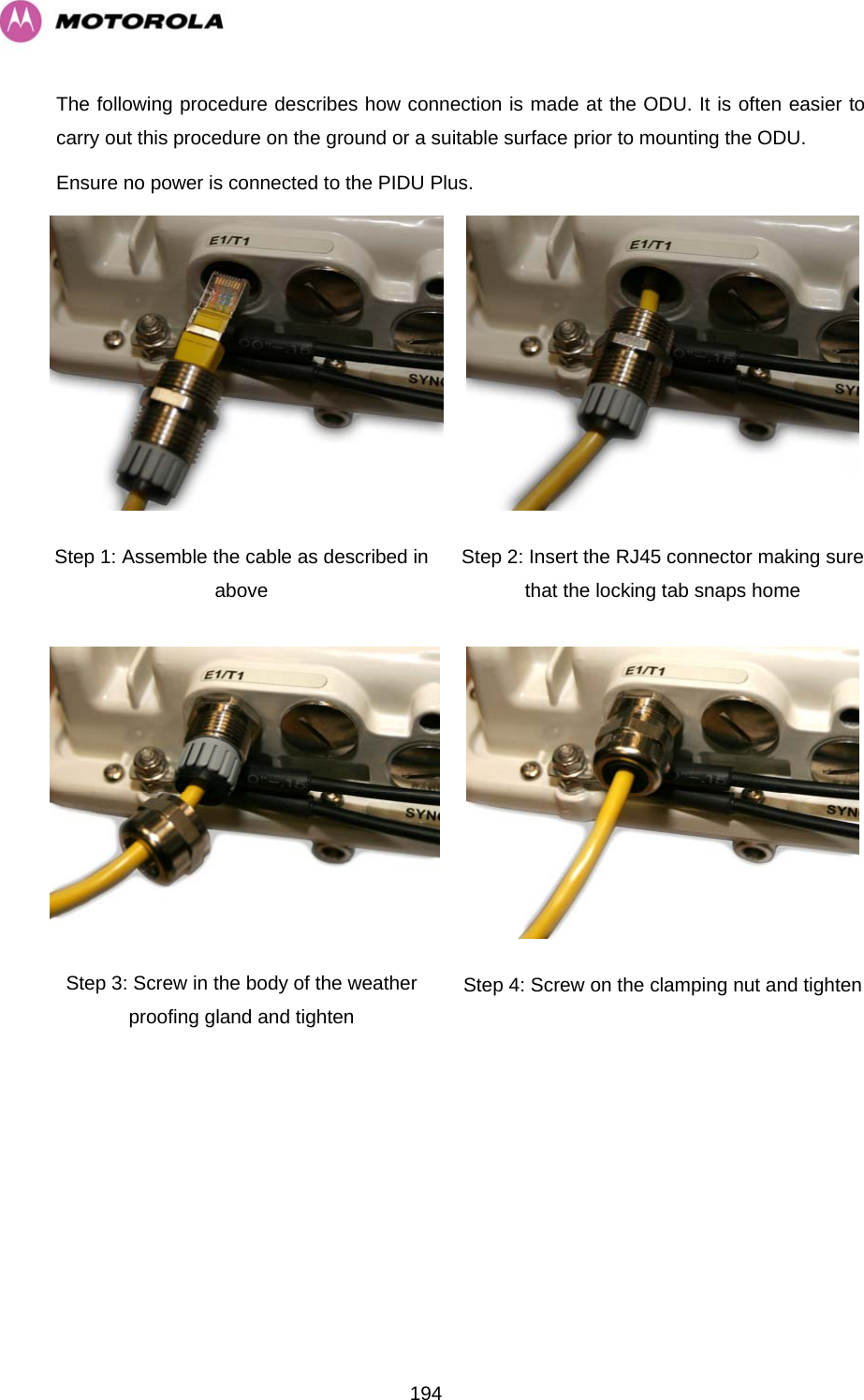   194The following procedure describes how connection is made at the ODU. It is often easier to carry out this procedure on the ground or a suitable surface prior to mounting the ODU.  Ensure no power is connected to the PIDU Plus.  Step 1: Assemble the cable as described in above  Step 2: Insert the RJ45 connector making sure that the locking tab snaps home Step 3: Screw in the body of the weather proofing gland and tighten  Step 4: Screw on the clamping nut and tighten 