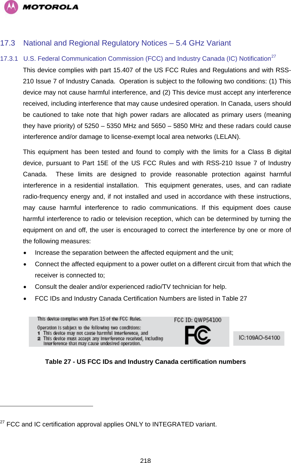   21817.3  National and Regional Regulatory Notices – 5.4 GHz Variant 17.3.1  U.S. Federal Communication Commission (FCC) and Industry Canada (IC) Notification27 This device complies with part 15.407 of the US FCC Rules and Regulations and with RSS-210 Issue 7 of Industry Canada.  Operation is subject to the following two conditions: (1) This device may not cause harmful interference, and (2) This device must accept any interference received, including interference that may cause undesired operation. In Canada, users should be cautioned to take note that high power radars are allocated as primary users (meaning they have priority) of 5250 – 5350 MHz and 5650 – 5850 MHz and these radars could cause interference and/or damage to license-exempt local area networks (LELAN). This equipment has been tested and found to comply with the limits for a Class B digital device, pursuant to Part 15E of the US FCC Rules and with RSS-210 Issue 7 of Industry Canada.  These limits are designed to provide reasonable protection against harmful interference in a residential installation.  This equipment generates, uses, and can radiate radio-frequency energy and, if not installed and used in accordance with these instructions, may cause harmful interference to radio communications. If this equipment does cause harmful interference to radio or television reception, which can be determined by turning the equipment on and off, the user is encouraged to correct the interference by one or more of the following measures: •  Increase the separation between the affected equipment and the unit; •  Connect the affected equipment to a power outlet on a different circuit from that which the receiver is connected to; •  Consult the dealer and/or experienced radio/TV technician for help. •  FCC IDs and Industry Canada Certification Numbers are listed in Table 27      Table 27 - US FCC IDs and Industry Canada certification numbers                                                        27 FCC and IC certification approval applies ONLY to INTEGRATED variant. 