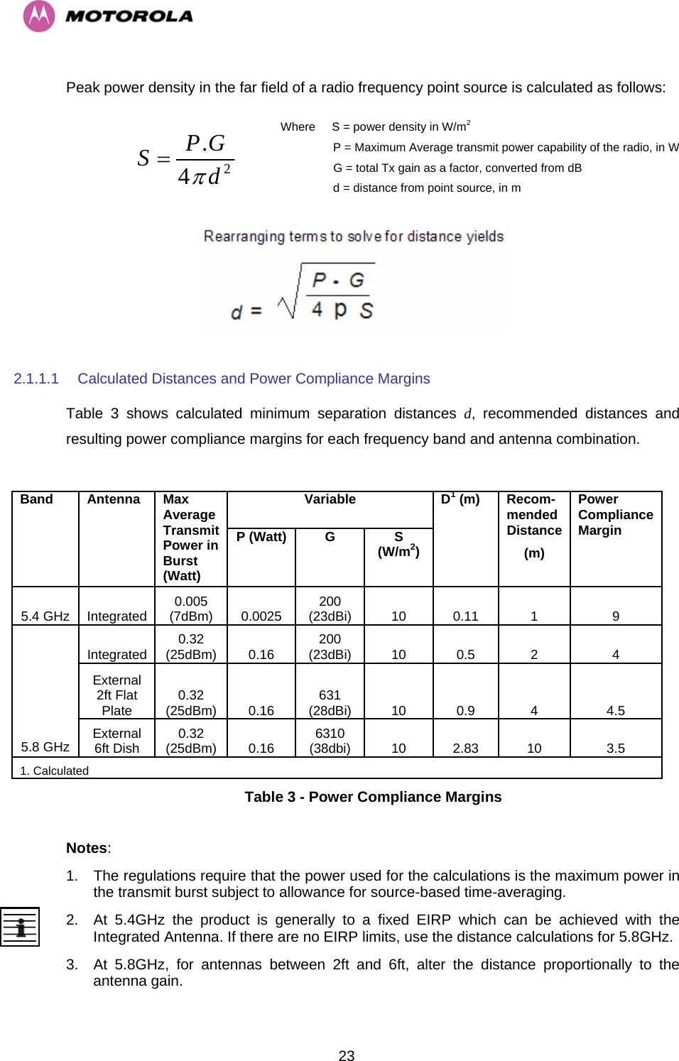   23Peak power density in the far field of a radio frequency point source is calculated as follows:  Where     S = power density in W/m2                 P = Maximum Average transmit power capability of the radio, in W                  G = total Tx gain as a factor, converted from dB                  d = distance from point source, in m  24.dGPSπ=     2.1.1.1  Calculated Distances and Power Compliance Margins Table 3 shows calculated minimum separation distances d, recommended distances and resulting power compliance margins for each frequency band and antenna combination.  Variable Band Antenna Max Average Transmit Power in Burst (Watt) P (Watt)  G  S (W/m2) D1 (m)  Recom- mended Distance (m) Power Compliance Margin 5.4 GHz  Integrated  0.005 (7dBm)  0.0025  200 (23dBi)  10 0.11  1  9 Integrated  0.32 (25dBm) 0.16  200 (23dBi) 10  0.5  2  4 External 2ft Flat Plate  0.32 (25dBm) 0.16  631 (28dBi) 10  0.9  4  4.5 5.8 GHz  External 6ft Dish  0.32 (25dBm) 0.16  6310 (38dbi) 10  2.83  10  3.5 1. Calculated Table 3 - Power Compliance Margins  Notes: 1.  The regulations require that the power used for the calculations is the maximum power in the transmit burst subject to allowance for source-based time-averaging.  2.  At 5.4GHz the product is generally to a fixed EIRP which can be achieved with the Integrated Antenna. If there are no EIRP limits, use the distance calculations for 5.8GHz. 3.  At 5.8GHz, for antennas between 2ft and 6ft, alter the distance proportionally to the antenna gain.  