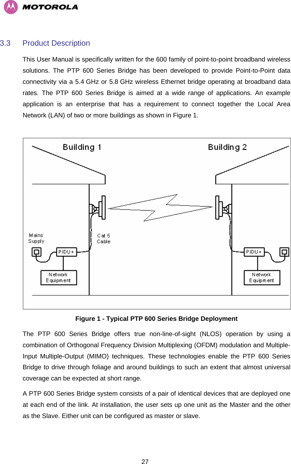  273.3 Product Description This User Manual is specifically written for the 600 family of point-to-point broadband wireless solutions. The PTP 600 Series Bridge has been developed to provide Point-to-Point data connectivity via a 5.4 GHz or 5.8 GHz wireless Ethernet bridge operating at broadband data rates. The PTP 600 Series Bridge is aimed at a wide range of applications. An example application is an enterprise that has a requirement to connect together the Local Area Network (LAN) of two or more buildings as shown in Figure 1.    Figure 1 - Typical PTP 600 Series Bridge Deployment The PTP 600 Series Bridge offers true non-line-of-sight (NLOS) operation by using a combination of Orthogonal Frequency Division Multiplexing (OFDM) modulation and Multiple-Input Multiple-Output (MIMO) techniques. These technologies enable the PTP 600 Series Bridge to drive through foliage and around buildings to such an extent that almost universal coverage can be expected at short range.  A PTP 600 Series Bridge system consists of a pair of identical devices that are deployed one at each end of the link. At installation, the user sets up one unit as the Master and the other as the Slave. Either unit can be configured as master or slave.  