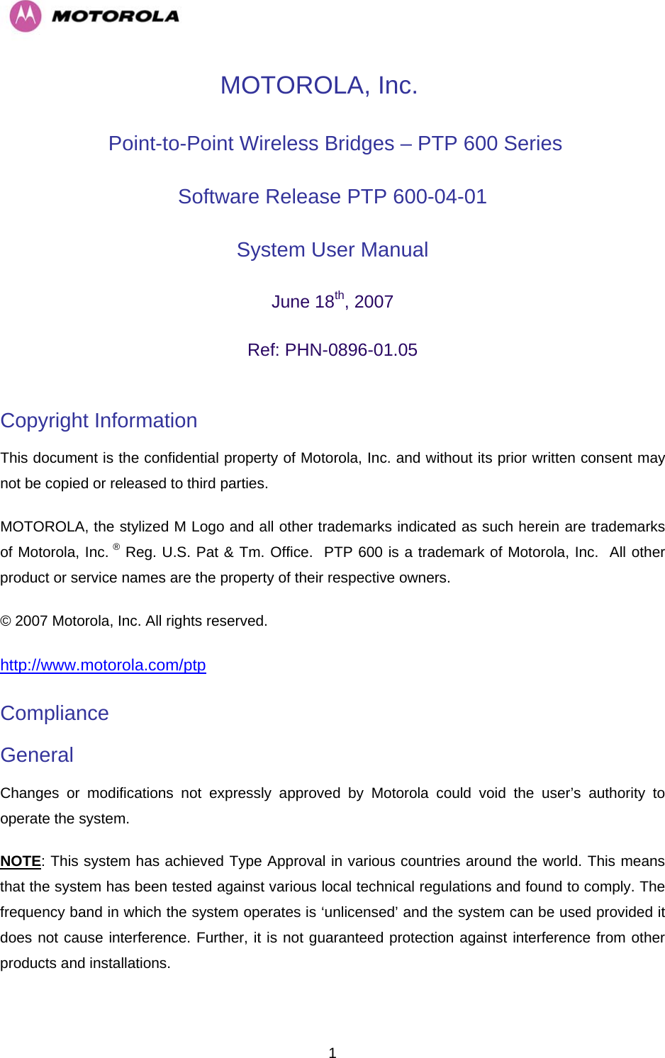   1MOTOROLA, Inc.  Point-to-Point Wireless Bridges – PTP 600 Series Software Release PTP 600-04-01  System User Manual  June 18th, 2007 Ref: PHN-0896-01.05  Copyright Information  This document is the confidential property of Motorola, Inc. and without its prior written consent may not be copied or released to third parties.  MOTOROLA, the stylized M Logo and all other trademarks indicated as such herein are trademarks of Motorola, Inc. ® Reg. U.S. Pat &amp; Tm. Office.  PTP 600 is a trademark of Motorola, Inc.  All other product or service names are the property of their respective owners. © 2007 Motorola, Inc. All rights reserved. http://www.motorola.com/ptpCompliance  General Changes or modifications not expressly approved by Motorola could void the user’s authority to operate the system.  NOTE: This system has achieved Type Approval in various countries around the world. This means that the system has been tested against various local technical regulations and found to comply. The frequency band in which the system operates is ‘unlicensed’ and the system can be used provided it does not cause interference. Further, it is not guaranteed protection against interference from other products and installations. 