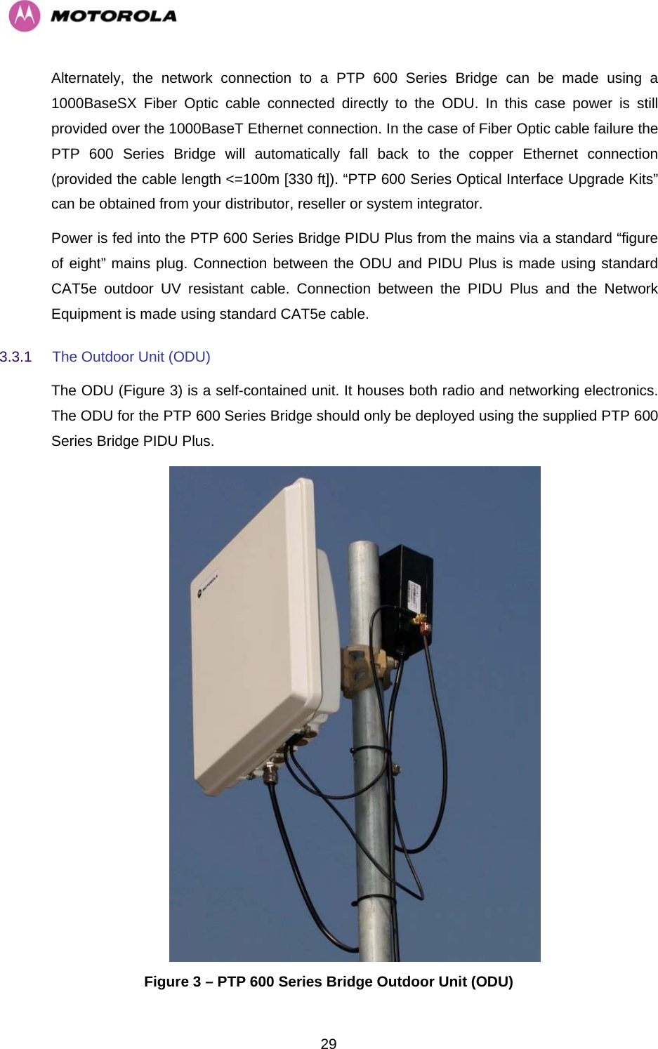   29Alternately, the network connection to a PTP 600 Series Bridge can be made using a 1000BaseSX Fiber Optic cable connected directly to the ODU. In this case power is still provided over the 1000BaseT Ethernet connection. In the case of Fiber Optic cable failure the PTP 600 Series Bridge will automatically fall back to the copper Ethernet connection (provided the cable length &lt;=100m [330 ft]). “PTP 600 Series Optical Interface Upgrade Kits” can be obtained from your distributor, reseller or system integrator. Power is fed into the PTP 600 Series Bridge PIDU Plus from the mains via a standard “figure of eight” mains plug. Connection between the ODU and PIDU Plus is made using standard CAT5e outdoor UV resistant cable. Connection between the PIDU Plus and the Network Equipment is made using standard CAT5e cable. 3.3.1  The Outdoor Unit (ODU) The ODU (Figure 3) is a self-contained unit. It houses both radio and networking electronics. The ODU for the PTP 600 Series Bridge should only be deployed using the supplied PTP 600 Series Bridge PIDU Plus.   Figure 3 – PTP 600 Series Bridge Outdoor Unit (ODU) 
