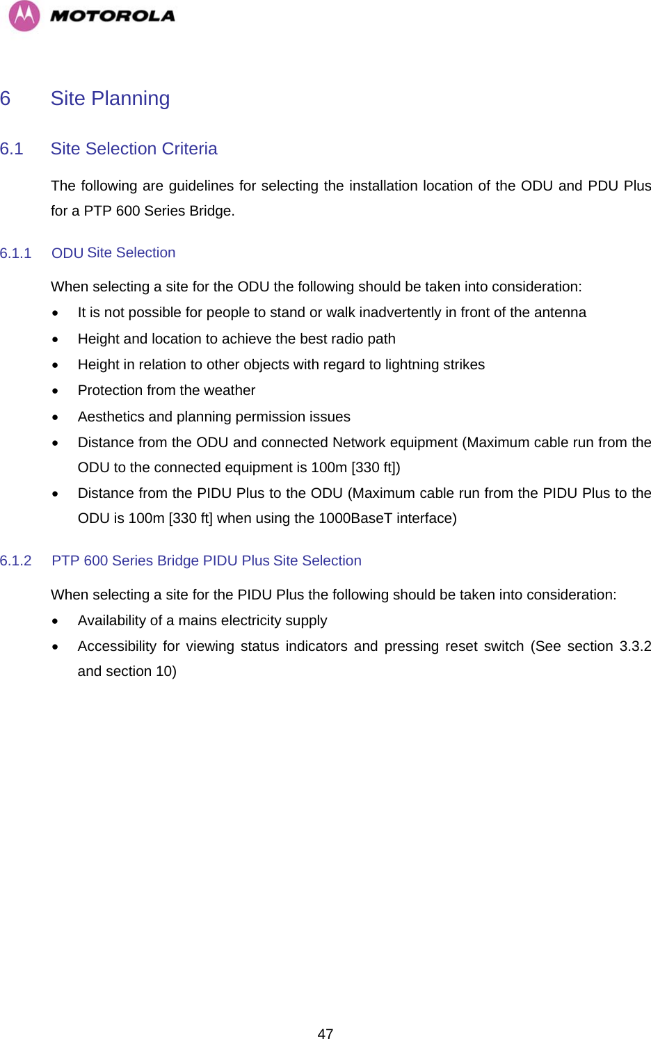   476  Site Planning  6.1  Site Selection Criteria  The following are guidelines for selecting the installation location of the ODU and PDU Plus for a PTP 600 Series Bridge.  6.1.1 ODU Site Selection  When selecting a site for the ODU the following should be taken into consideration:  •  It is not possible for people to stand or walk inadvertently in front of the antenna  •  Height and location to achieve the best radio path  •  Height in relation to other objects with regard to lightning strikes  •  Protection from the weather  •  Aesthetics and planning permission issues  •  Distance from the ODU and connected Network equipment (Maximum cable run from the ODU to the connected equipment is 100m [330 ft])  •  Distance from the PIDU Plus to the ODU (Maximum cable run from the PIDU Plus to the ODU is 100m [330 ft] when using the 1000BaseT interface)  6.1.2  PTP 600 Series Bridge PIDU Plus Site Selection  When selecting a site for the PIDU Plus the following should be taken into consideration:  •  Availability of a mains electricity supply  •  Accessibility for viewing status indicators and pressing reset switch (See section 3.3.2 and section 10)    