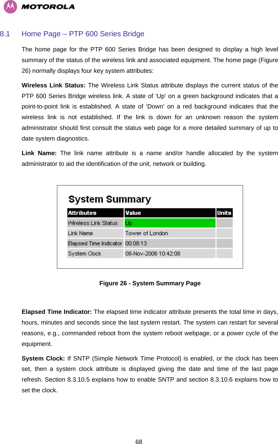   688.1  Home Page – PTP 600 Series Bridge The home page for the PTP 600 Series Bridge has been designed to display a high level summary of the status of the wireless link and associated equipment. The home page (Figure 26) normally displays four key system attributes: Wireless Link Status: The Wireless Link Status attribute displays the current status of the PTP 600 Series Bridge wireless link. A state of ‘Up’ on a green background indicates that a point-to-point link is established. A state of ‘Down’ on a red background indicates that the wireless link is not established. If the link is down for an unknown reason the system administrator should first consult the status web page for a more detailed summary of up to date system diagnostics.  Link Name: The link name attribute is a name and/or handle allocated by the system administrator to aid the identification of the unit, network or building.    Figure 26 - System Summary Page  Elapsed Time Indicator: The elapsed time indicator attribute presents the total time in days, hours, minutes and seconds since the last system restart. The system can restart for several reasons, e.g., commanded reboot from the system reboot webpage, or a power cycle of the equipment.  System Clock: If SNTP (Simple Network Time Protocol) is enabled, or the clock has been set, then a system clock attribute is displayed giving the date and time of the last page refresh. Section 8.3.10.5 explains how to enable SNTP and section 8.3.10.6 explains how to set the clock. 