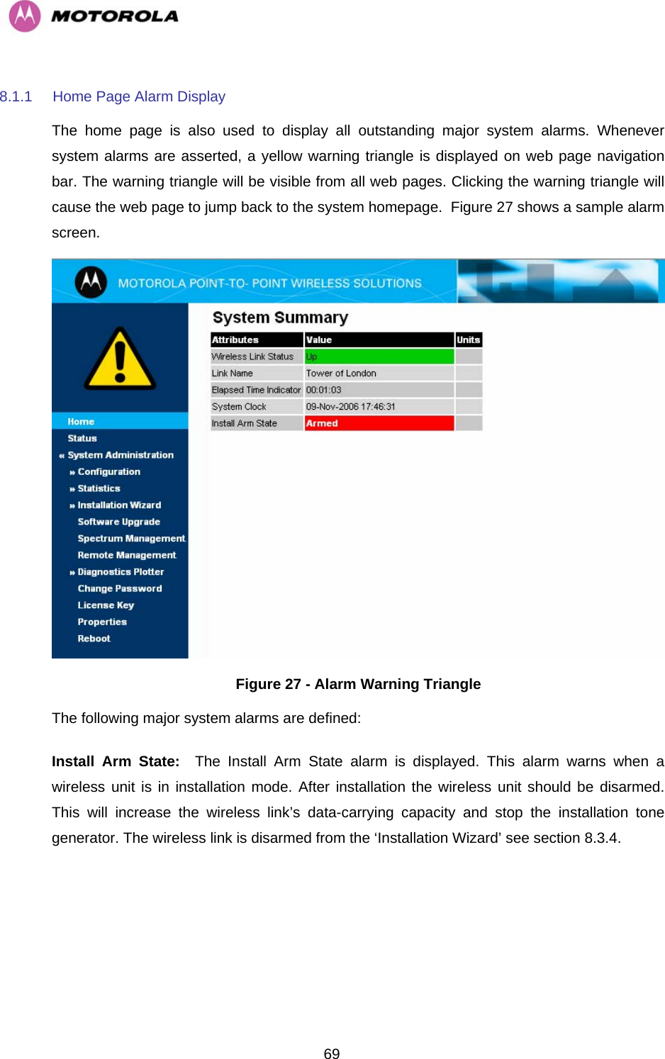   698.1.1  Home Page Alarm Display The home page is also used to display all outstanding major system alarms. Whenever system alarms are asserted, a yellow warning triangle is displayed on web page navigation bar. The warning triangle will be visible from all web pages. Clicking the warning triangle will cause the web page to jump back to the system homepage.  Figure 27 shows a sample alarm screen.  Figure 27 - Alarm Warning Triangle The following major system alarms are defined:  Install Arm State:  The Install Arm State alarm is displayed. This alarm warns when a wireless unit is in installation mode. After installation the wireless unit should be disarmed. This will increase the wireless link’s data-carrying capacity and stop the installation tone generator. The wireless link is disarmed from the ‘Installation Wizard’ see section 8.3.4. 
