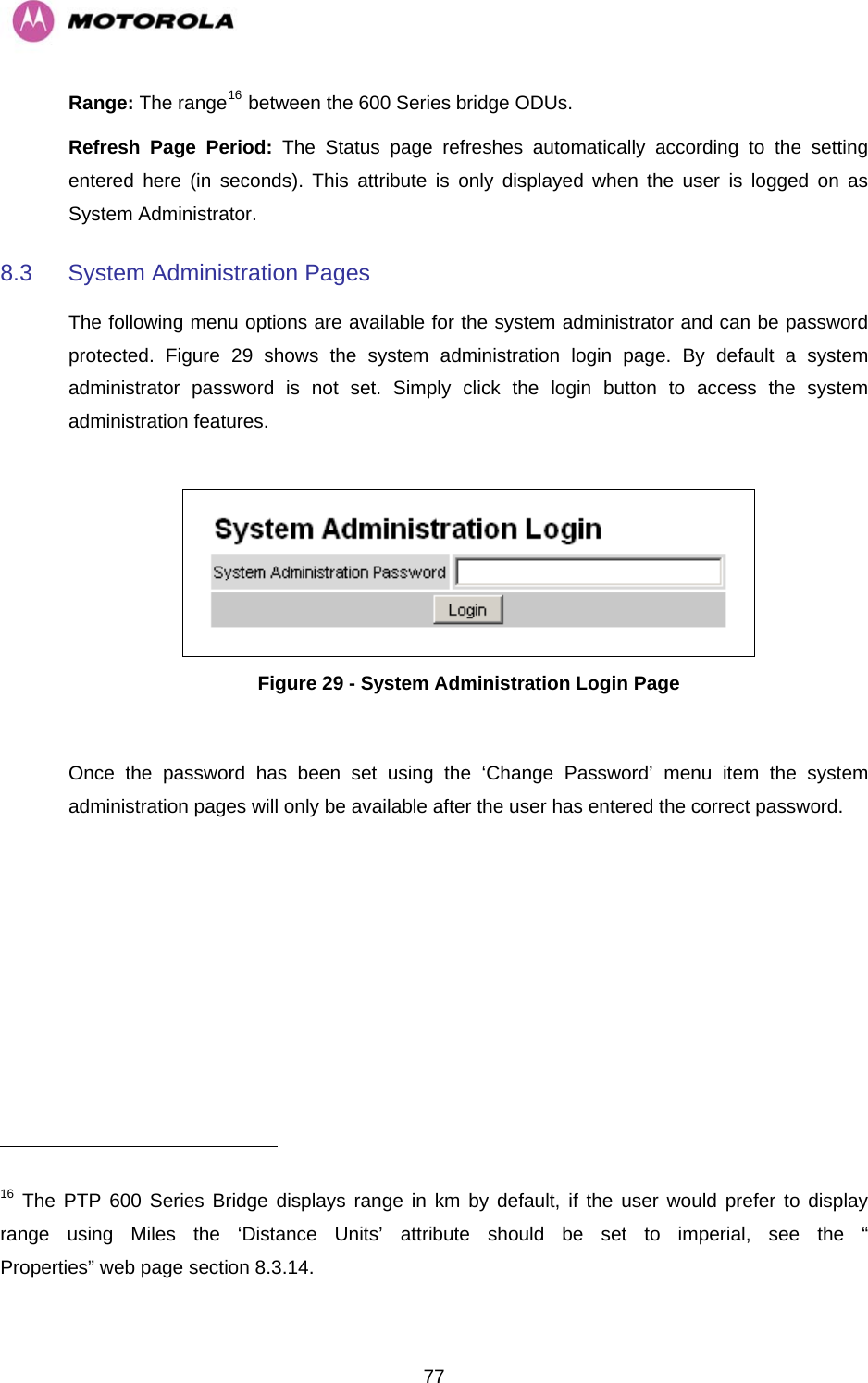   77Range: The range16 between the 600 Series bridge ODUs.  Refresh Page Period: The Status page refreshes automatically according to the setting entered here (in seconds). This attribute is only displayed when the user is logged on as System Administrator. 8.3  System Administration Pages  The following menu options are available for the system administrator and can be password protected.  Figure 29 shows the system administration login page. By default a system administrator password is not set. Simply click the login button to access the system administration features.    Figure 29 - System Administration Login Page  Once the password has been set using the ‘Change Password’ menu item the system administration pages will only be available after the user has entered the correct password.                                                       16 The PTP 600 Series Bridge displays range in km by default, if the user would prefer to display range using Miles the ‘Distance Units’ attribute should be set to imperial, see the “” web page section 8.3.14. Properties