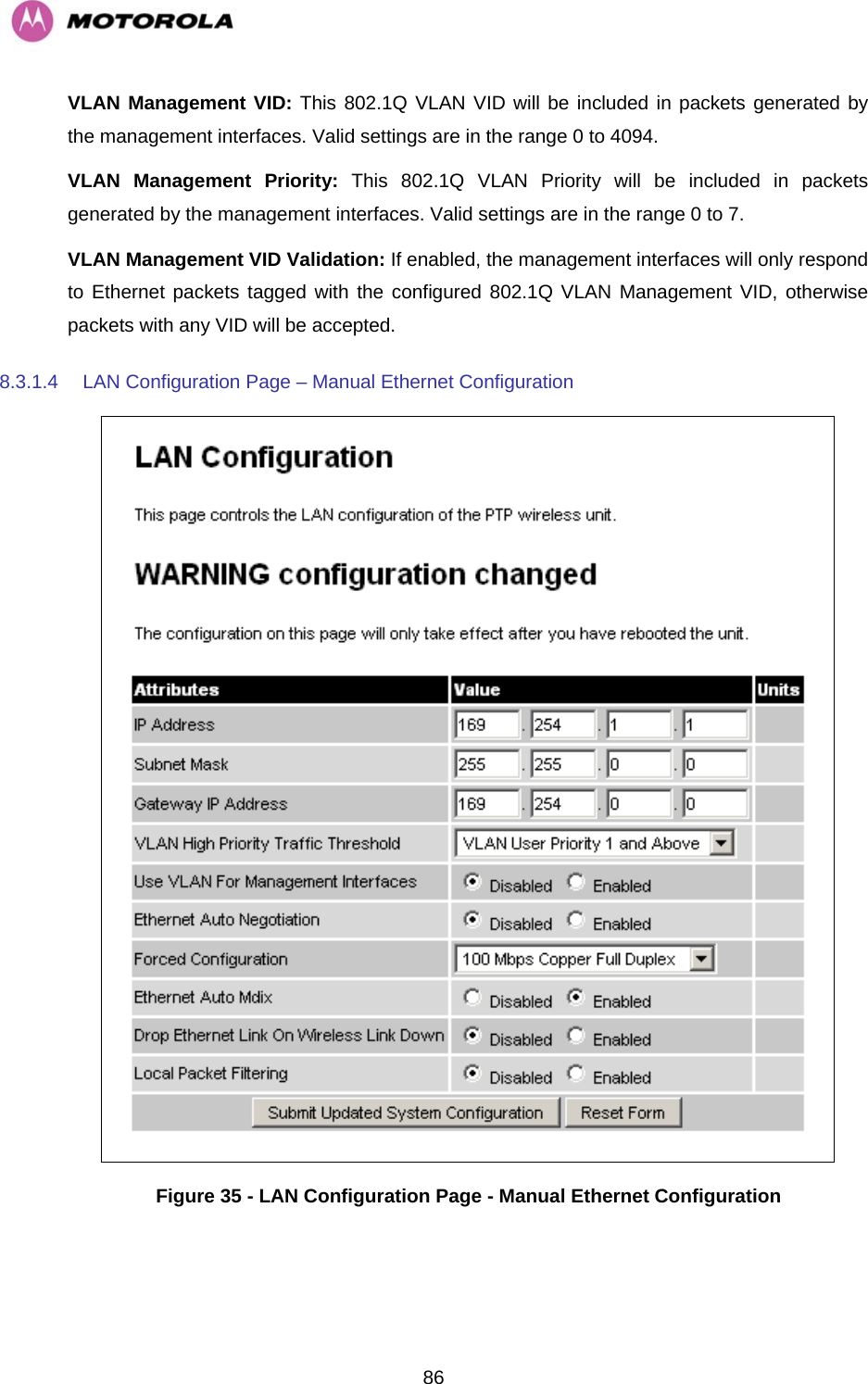   86VLAN Management VID: This 802.1Q VLAN VID will be included in packets generated by the management interfaces. Valid settings are in the range 0 to 4094. VLAN Management Priority: This 802.1Q VLAN Priority will be included in packets generated by the management interfaces. Valid settings are in the range 0 to 7. VLAN Management VID Validation: If enabled, the management interfaces will only respond to Ethernet packets tagged with the configured 802.1Q VLAN Management VID, otherwise packets with any VID will be accepted. 8.3.1.4  LAN Configuration Page – Manual Ethernet Configuration  Figure 35 - LAN Configuration Page - Manual Ethernet Configuration 