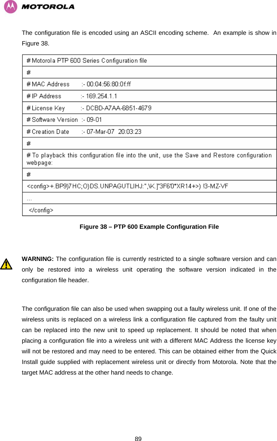   89The configuration file is encoded using an ASCII encoding scheme.  An example is show in Figure 38.  Figure 38 – PTP 600 Example Configuration File  WARNING: The configuration file is currently restricted to a single software version and can only be restored into a wireless unit operating the software version indicated in the configuration file header.  The configuration file can also be used when swapping out a faulty wireless unit. If one of the wireless units is replaced on a wireless link a configuration file captured from the faulty unit can be replaced into the new unit to speed up replacement. It should be noted that when placing a configuration file into a wireless unit with a different MAC Address the license key will not be restored and may need to be entered. This can be obtained either from the Quick Install guide supplied with replacement wireless unit or directly from Motorola. Note that the target MAC address at the other hand needs to change.  