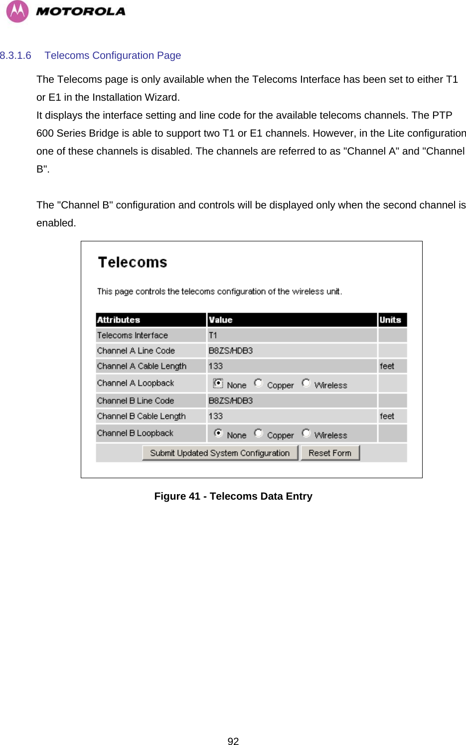   928.3.1.6  Telecoms Configuration Page The Telecoms page is only available when the Telecoms Interface has been set to either T1 or E1 in the Installation Wizard.  It displays the interface setting and line code for the available telecoms channels. The PTP 600 Series Bridge is able to support two T1 or E1 channels. However, in the Lite configuration one of these channels is disabled. The channels are referred to as &quot;Channel A&quot; and &quot;Channel B&quot;.   The &quot;Channel B&quot; configuration and controls will be displayed only when the second channel is enabled.   Figure 41 - Telecoms Data Entry 