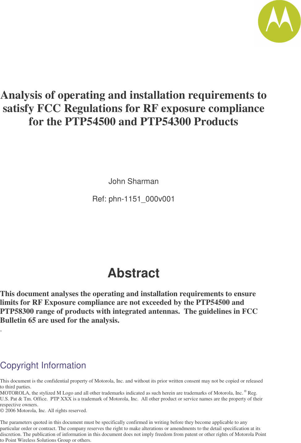       Analysis of operating and installation requirements to satisfy FCC Regulations for RF exposure compliance for the PTP54500 and PTP54300 Products     John Sharman  Ref: phn-1151_000v001        Abstract  This document analyses the operating and installation requirements to ensure limits for RF Exposure compliance are not exceeded by the PTP54500 and PTP58300 range of products with integrated antennas.  The guidelines in FCC Bulletin 65 are used for the analysis. .    Copyright Information  This document is the confidential property of Motorola, Inc. and without its prior written consent may not be copied or released to third parties.  MOTOROLA, the stylized M Logo and all other trademarks indicated as such herein are trademarks of Motorola, Inc. ® Reg. U.S. Pat &amp; Tm. Office.  PTP XXX is a trademark of Motorola, Inc.  All other product or service names are the property of their respective owners. © 2006 Motorola, Inc. All rights reserved.  The parameters quoted in this document must be specifically confirmed in writing before they become applicable to any particular order or contract. The company reserves the right to make alterations or amendments to the detail specification at its discretion. The publication of information in this document does not imply freedom from patent or other rights of Motorola Point to Point Wireless Solutions Group or others. 