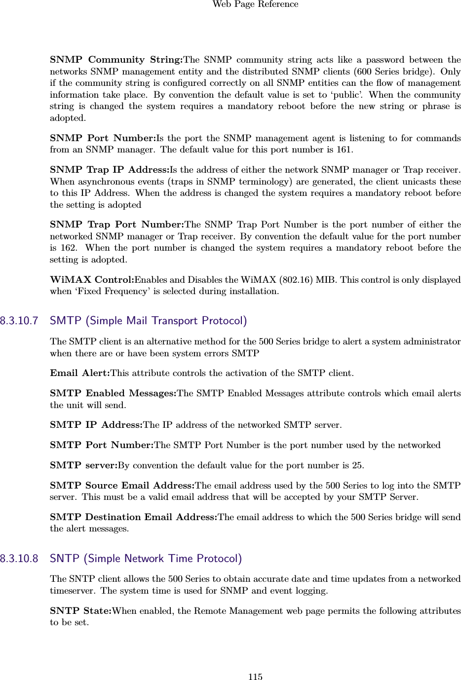 Web Page Reference115SNMP Community String:The SNMP community string acts like a password between thenetworks SNMP management entity and the distributed SNMP clients (600 Series bridge). Onlyif the community string is conﬁgured correctly on all SNMP entities can the ﬂow of managementinformation take place. By convention the default value is set to ‘public’. When the communitystring is changed the system requires a mandatory reboot before the new string or phrase isadopted.SNMP Port Number:Is the port the SNMP management agent is listening to for commandsfrom an SNMP manager. The default value for this port number is 161.SNMP Trap IP Address:Is the address of either the network SNMP manager or Trap receiver.When asynchronous events (traps in SNMP terminology) are generated, the client unicasts theseto this IP Address. When the address is changed the system requires a mandatory reboot beforethe setting is adoptedSNMP Trap Port Number:The SNMP Trap Port Number is the port number of either thenetworked SNMP manager or Trap receiver. By convention the default value for the port numberis 162. When the port number is changed the system requires a mandatory reboot before thesetting is adopted.WiMAX Control:Enables and Disables the WiMAX (802.16) MIB. This control is only displayedwhen ‘Fixed Frequency’ is selected during installation.8.3.10.7 SMTP (Simple Mail Transport Protocol)The SMTP client is an alternative method for the 500 Series bridge to alert a system administratorwhen there are or have been system errors SMTPEmail Alert:This attribute controls the activation of the SMTP client.SMTP Enabled Messages:The SMTP Enabled Messages attribute controls which email alertsthe unit will send.SMTP IP Address:The IP address of the networked SMTP server.SMTP Port Number:The SMTP Port Number is the port number used by the networkedSMTP server:By convention the default value for the port number is 25.SMTP Source Email Address:The email address used by the 500 Series to log into the SMTPserver. This must be a valid email address that will be accepted by your SMTP Server.SMTP Destination Email Address:The email address to which the 500 Series bridge will sendthe alert messages.8.3.10.8 SNTP (Simple Network Time Protocol)The SNTP client allows the 500 Series to obtain accurate date and time updates from a networkedtimeserver. The system time is used for SNMP and event logging.SNTP State:When enabled, the Remote Management web page permits the following attributesto be set.