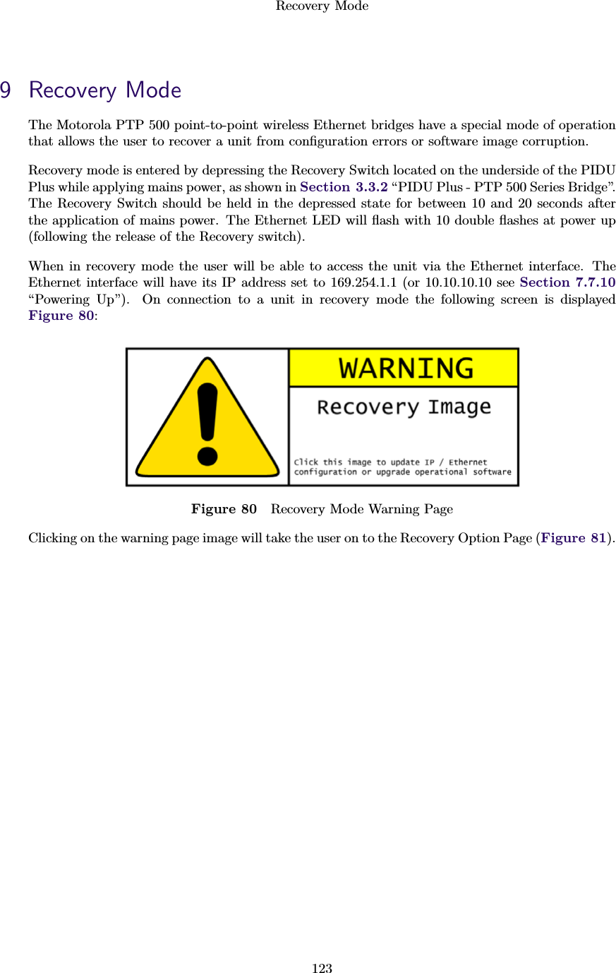 Recovery Mode1239 Recovery ModeThe Motorola PTP 500 point-to-point wireless Ethernet bridges have a special mode of operationthat allows the user to recover a unit from conﬁguration errors or software image corruption.Recovery mode is entered by depressing the Recovery Switch located on the underside of the PIDUPlus while applying mains power, as shown in Section 3.3.2 “PIDU Plus - PTP 500 Series Bridge”.The Recovery Switch should be held in the depressed state for between 10 and 20 seconds afterthe application of mains power. The Ethernet LED will ﬂash with 10 double ﬂashes at power up(following the release of the Recovery switch).When in recovery mode the user will be able to access the unit via the Ethernet interface. TheEthernet interface will have its IP address set to 169.254.1.1 (or 10.10.10.10 see Section 7.7.10“Powering Up”). On connection to a unit in recovery mode the following screen is displayedFigure 80:Figure 80 Recovery Mode Warning PageClicking on the warning page image will take the user on to the Recovery Option Page (Figure 81).