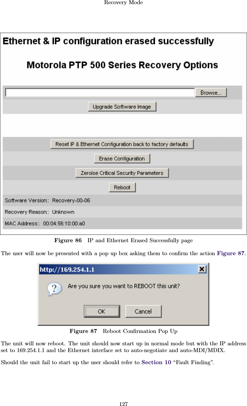 Recovery Mode127Figure 86 IP and Ethernet Erased Successfully pageThe user will now be presented with a pop up box asking them to conﬁrm the action Figure 87.Figure 87 Reboot Conﬁrmation Pop UpThe unit will now reboot. The unit should now start up in normal mode but with the IP addressset to 169.254.1.1 and the Ethernet interface set to auto-negotiate and auto-MDI/MDIX.Should the unit fail to start up the user should refer to Section 10 “Fault Finding”.