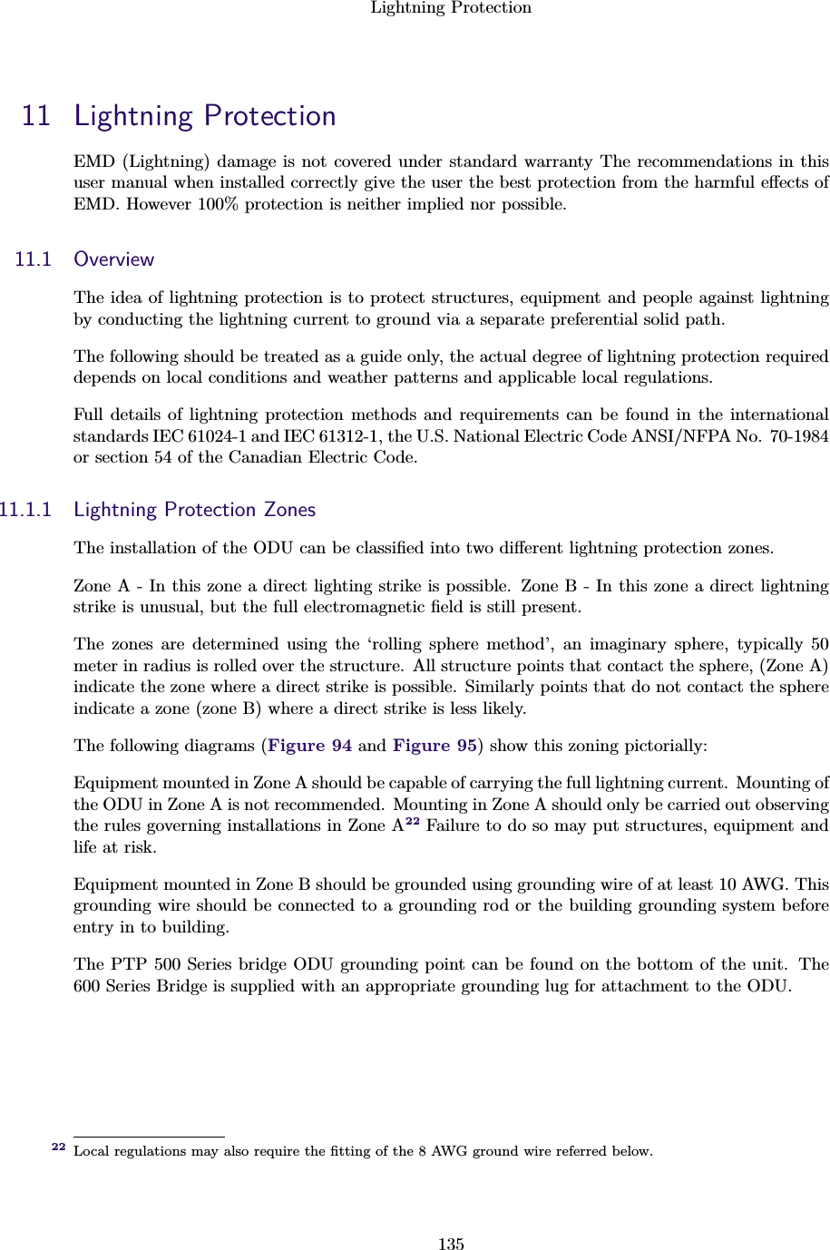 Lightning Protection13511 Lightning ProtectionEMD (Lightning) damage is not covered under standard warranty The recommendations in thisuser manual when installed correctly give the user the best protection from the harmful eﬀects ofEMD. However 100% protection is neither implied nor possible.11.1 OverviewThe idea of lightning protection is to protect structures, equipment and people against lightningby conducting the lightning current to ground via a separate preferential solid path.The following should be treated as a guide only, the actual degree of lightning protection requireddepends on local conditions and weather patterns and applicable local regulations.Full details of lightning protection methods and requirements can be found in the internationalstandards IEC 61024-1 and IEC 61312-1, the U.S. National Electric Code ANSI/NFPA No. 70-1984or section 54 of the Canadian Electric Code.11.1.1 Lightning Protection ZonesThe installation of the ODU can be classiﬁed into two diﬀerent lightning protection zones.Zone A - In this zone a direct lighting strike is possible. Zone B - In this zone a direct lightningstrike is unusual, but the full electromagnetic ﬁeld is still present.The zones are determined using the ‘rolling sphere method’, an imaginary sphere, typically 50meter in radius is rolled over the structure. All structure points that contact the sphere, (Zone A)indicate the zone where a direct strike is possible. Similarly points that do not contact the sphereindicate a zone (zone B) where a direct strike is less likely.The following diagrams (Figure 94 and Figure 95) show this zoning pictorially:Equipment mounted in Zone A should be capable of carrying the full lightning current. Mounting ofthe ODU in Zone A is not recommended. Mounting in Zone A should only be carried out observingthe rules governing installations in Zone A22 Failure to do so may put structures, equipment andlife at risk.Equipment mounted in Zone B should be grounded using grounding wire of at least 10 AWG. Thisgrounding wire should be connected to a grounding rod or the building grounding system beforeentry in to building.The PTP 500 Series bridge ODU grounding point can be found on the bottom of the unit. The600 Series Bridge is supplied with an appropriate grounding lug for attachment to the ODU.Local regulations may also require the ﬁtting of the 8 AWG ground wire referred below.22