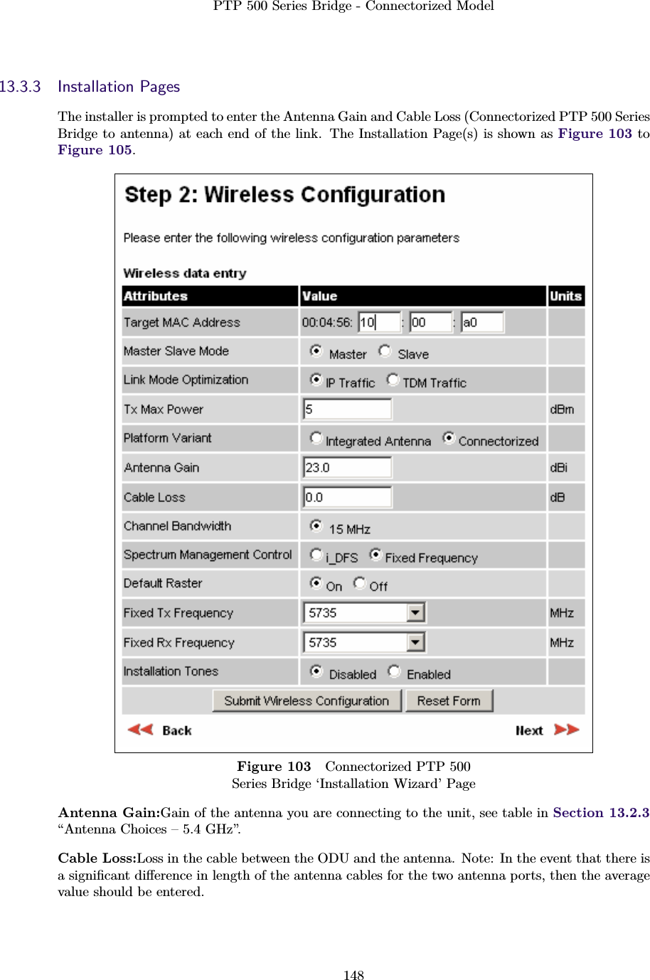 PTP 500 Series Bridge - Connectorized Model14813.3.3 Installation PagesThe installer is prompted to enter the Antenna Gain and Cable Loss (Connectorized PTP 500 SeriesBridge to antenna) at each end of the link. The Installation Page(s) is shown as Figure 103 toFigure 105.Figure 103 Connectorized PTP 500Series Bridge ‘Installation Wizard’ PageAntenna Gain:Gain of the antenna you are connecting to the unit, see table in Section 13.2.3“Antenna Choices – 5.4 GHz”.Cable Loss:Loss in the cable between the ODU and the antenna. Note: In the event that there isa signiﬁcant diﬀerence in length of the antenna cables for the two antenna ports, then the averagevalue should be entered.
