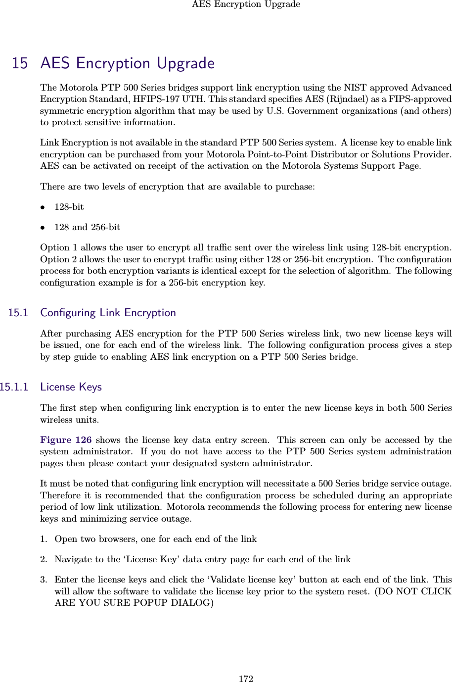 AES Encryption Upgrade17215 AES Encryption UpgradeThe Motorola PTP 500 Series bridges support link encryption using the NIST approved AdvancedEncryption Standard, HFIPS-197 UTH. This standard speciﬁes AES (Rĳndael) as a FIPS-approvedsymmetric encryption algorithm that may be used by U.S. Government organizations (and others)to protect sensitive information.Link Encryption is not available in the standard PTP 500 Series system. A license key to enable linkencryption can be purchased from your Motorola Point-to-Point Distributor or Solutions Provider.AES can be activated on receipt of the activation on the Motorola Systems Support Page.There are two levels of encryption that are available to purchase:•128-bit•128 and 256-bitOption 1 allows the user to encrypt all traﬃc sent over the wireless link using 128-bit encryption.Option 2 allows the user to encrypt traﬃc using either 128 or 256-bit encryption. The conﬁgurationprocess for both encryption variants is identical except for the selection of algorithm. The followingconﬁguration example is for a 256-bit encryption key.15.1 Conﬁguring Link EncryptionAfter purchasing AES encryption for the PTP 500 Series wireless link, two new license keys willbe issued, one for each end of the wireless link. The following conﬁguration process gives a stepby step guide to enabling AES link encryption on a PTP 500 Series bridge.15.1.1 License KeysThe ﬁrst step when conﬁguring link encryption is to enter the new license keys in both 500 Serieswireless units.Figure 126 shows the license key data entry screen. This screen can only be accessed by thesystem administrator. If you do not have access to the PTP 500 Series system administrationpages then please contact your designated system administrator.It must be noted that conﬁguring link encryption will necessitate a 500 Series bridge service outage.Therefore it is recommended that the conﬁguration process be scheduled during an appropriateperiod of low link utilization. Motorola recommends the following process for entering new licensekeys and minimizing service outage.1. Open two browsers, one for each end of the link2. Navigate to the ‘License Key’ data entry page for each end of the link3. Enter the license keys and click the ‘Validate license key’ button at each end of the link. Thiswill allow the software to validate the license key prior to the system reset. (DO NOT CLICKARE YOU SURE POPUP DIALOG)