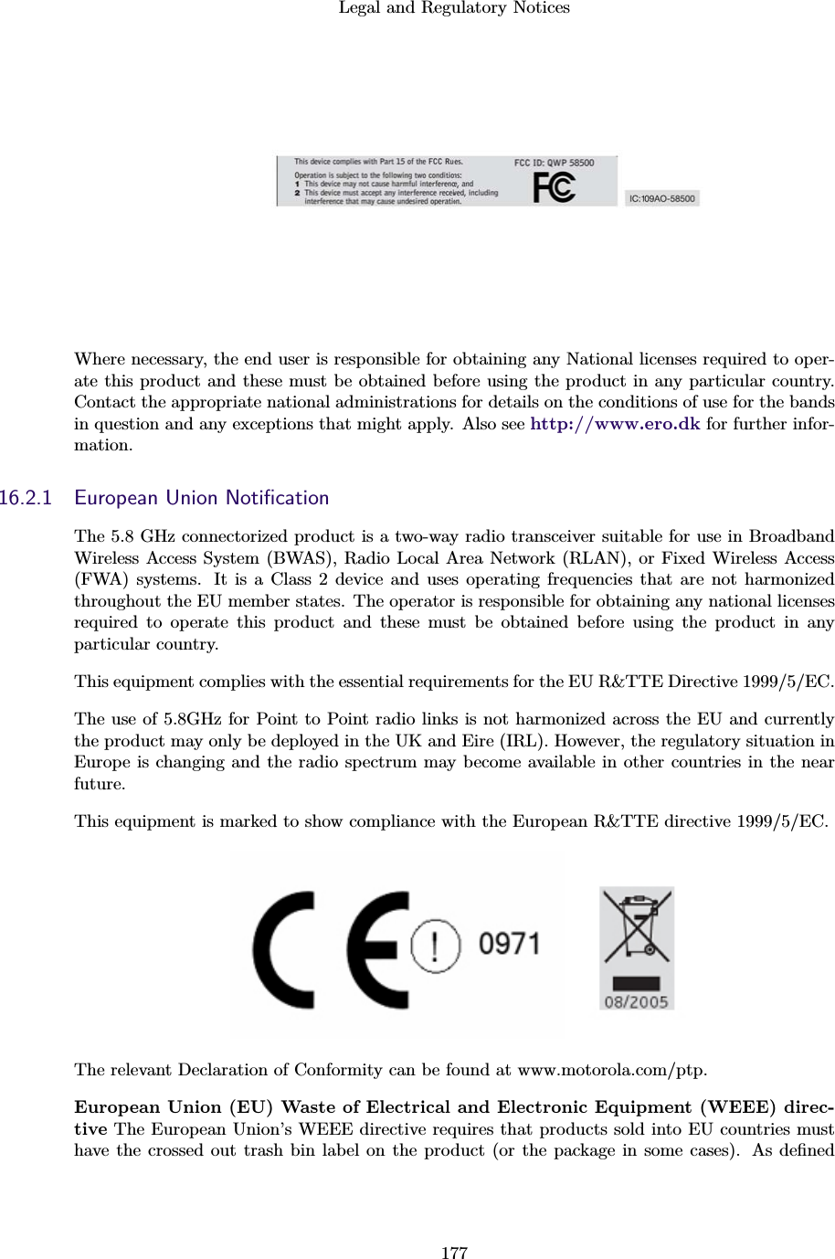 Legal and Regulatory Notices177Where necessary, the end user is responsible for obtaining any National licenses required to oper-ate this product and these must be obtained before using the product in any particular country.Contact the appropriate national administrations for details on the conditions of use for the bandsin question and any exceptions that might apply. Also see http://www.ero.dk for further infor-mation.16.2.1 European Union NotiﬁcationThe 5.8 GHz connectorized product is a two-way radio transceiver suitable for use in BroadbandWireless Access System (BWAS), Radio Local Area Network (RLAN), or Fixed Wireless Access(FWA) systems. It is a Class 2 device and uses operating frequencies that are not harmonizedthroughout the EU member states. The operator is responsible for obtaining any national licensesrequired to operate this product and these must be obtained before using the product in anyparticular country.This equipment complies with the essential requirements for the EU R&amp;TTE Directive 1999/5/EC.The use of 5.8GHz for Point to Point radio links is not harmonized across the EU and currentlythe product may only be deployed in the UK and Eire (IRL). However, the regulatory situation inEurope is changing and the radio spectrum may become available in other countries in the nearfuture.This equipment is marked to show compliance with the European R&amp;TTE directive 1999/5/EC.The relevant Declaration of Conformity can be found at www.motorola.com/ptp.European Union (EU) Waste of Electrical and Electronic Equipment (WEEE) direc-tive The European Union’s WEEE directive requires that products sold into EU countries musthave the crossed out trash bin label on the product (or the package in some cases). As deﬁned