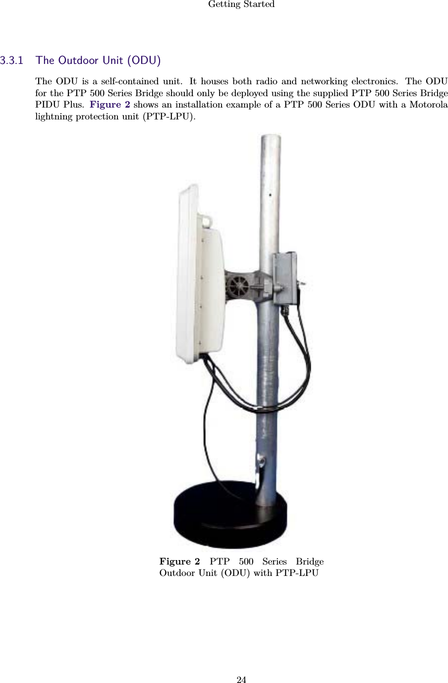 Getting Started243.3.1 The Outdoor Unit (ODU)The ODU is a self-contained unit. It houses both radio and networking electronics. The ODUfor the PTP 500 Series Bridge should only be deployed using the supplied PTP 500 Series BridgePIDU Plus. Figure 2 shows an installation example of a PTP 500 Series ODU with a Motorolalightning protection unit (PTP-LPU).Figure 2 PTP 500 Series BridgeOutdoor Unit (ODU) with PTP-LPU