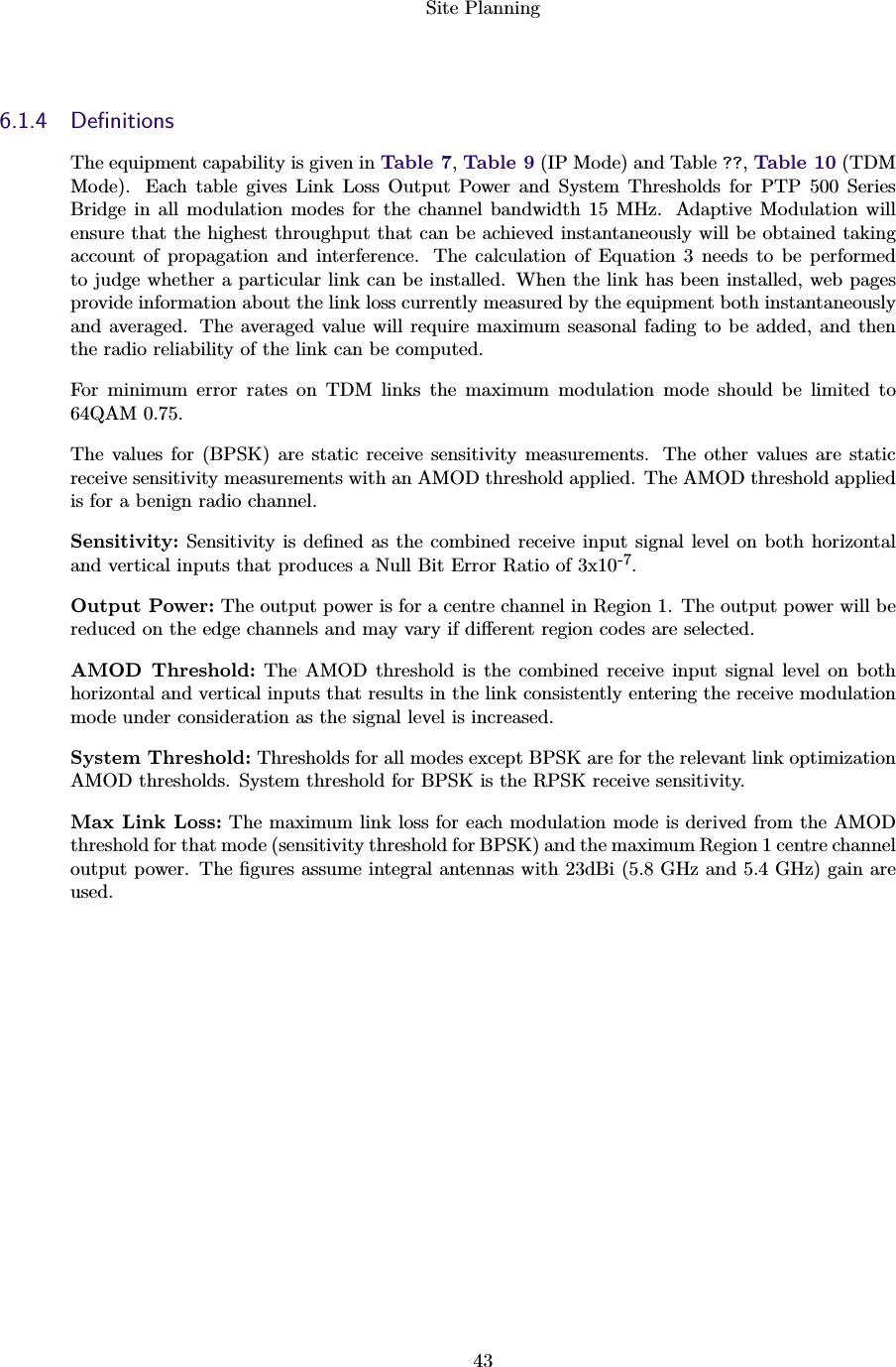Site Planning436.1.4 DeﬁnitionsThe equipment capability is given in Table 7,Table 9 (IP Mode) and Table ??,Table 10 (TDMMode). Each table gives Link Loss Output Power and System Thresholds for PTP 500 SeriesBridge in all modulation modes for the channel bandwidth 15 MHz. Adaptive Modulation willensure that the highest throughput that can be achieved instantaneously will be obtained takingaccount of propagation and interference. The calculation of Equation 3 needs to be performedto judge whether a particular link can be installed. When the link has been installed, web pagesprovide information about the link loss currently measured by the equipment both instantaneouslyand averaged. The averaged value will require maximum seasonal fading to be added, and thenthe radio reliability of the link can be computed.For minimum error rates on TDM links the maximum modulation mode should be limited to64QAM 0.75.The values for (BPSK) are static receive sensitivity measurements. The other values are staticreceive sensitivity measurements with an AMOD threshold applied. The AMOD threshold appliedis for a benign radio channel.Sensitivity: Sensitivity is deﬁned as the combined receive input signal level on both horizontaland vertical inputs that produces a Null Bit Error Ratio of 3x10-7.Output Power: The output power is for a centre channel in Region 1. The output power will bereduced on the edge channels and may vary if diﬀerent region codes are selected.AMOD Threshold: The AMOD threshold is the combined receive input signal level on bothhorizontal and vertical inputs that results in the link consistently entering the receive modulationmode under consideration as the signal level is increased.System Threshold: Thresholds for all modes except BPSK are for the relevant link optimizationAMOD thresholds. System threshold for BPSK is the RPSK receive sensitivity.Max Link Loss: The maximum link loss for each modulation mode is derived from the AMODthreshold for that mode (sensitivity threshold for BPSK) and the maximum Region 1 centre channeloutput power. The ﬁgures assume integral antennas with 23dBi (5.8 GHz and 5.4 GHz) gain areused.