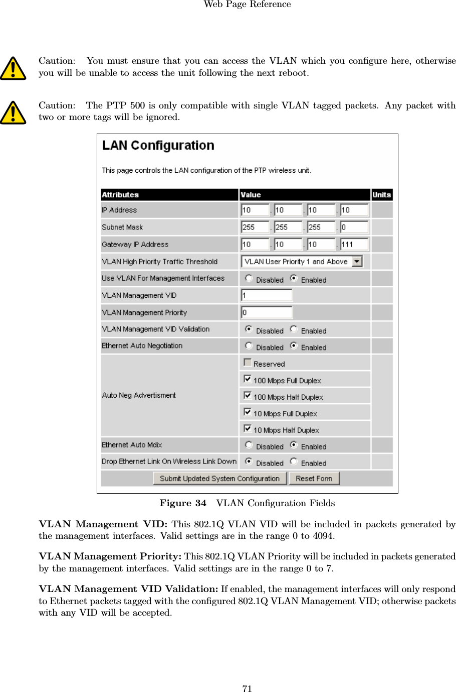 Web Page Reference71Caution: You must ensure that you can access the VLAN which you conﬁgure here, otherwiseyou will be unable to access the unit following the next reboot.Caution: The PTP 500 is only compatible with single VLAN tagged packets. Any packet withtwo or more tags will be ignored.Figure 34 VLAN Conﬁguration FieldsVLAN Management VID: This 802.1Q VLAN VID will be included in packets generated bythe management interfaces. Valid settings are in the range 0 to 4094.VLAN Management Priority: This 802.1Q VLAN Priority will be included in packets generatedby the management interfaces. Valid settings are in the range 0 to 7.VLAN Management VID Validation: If enabled, the management interfaces will only respondto Ethernet packets tagged with the conﬁgured 802.1Q VLAN Management VID; otherwise packetswith any VID will be accepted.