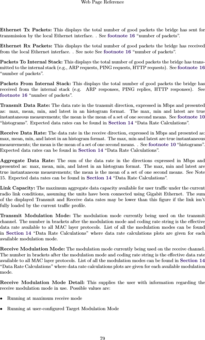 Web Page Reference79Ethernet Tx Packets: This displays the total number of good packets the bridge has sent fortransmission by the local Ethernet interface. . See footnote 16 “number of packets”.Ethernet Rx Packets: This displays the total number of good packets the bridge has receivedfrom the local Ethernet interface. . See note See footnote 16 “number of packets”.Packets To Internal Stack: This displays the total number of good packets the bridge has trans-mitted to the internal stack (e.g., ARP requests, PING requests, HTTP requests). See footnote 16“number of packets”.Packets From Internal Stack: This displays the total number of good packets the bridge hasreceived from the internal stack (e.g. ARP responses, PING replies, HTTP responses). Seefootnote 16 “number of packets”.Transmit Data Rate: The data rate in the transmit direction, expressed in Mbps and presentedas: max, mean, min, and latest in an histogram format. The max, min and latest are trueinstantaneous measurements; the mean is the mean of a set of one second means. See footnote 10“histograms”. Expected data rates can be found in Section 14 “Data Rate Calculations”.Receive Data Rate: The data rate in the receive direction, expressed in Mbps and presented as:max, mean, min, and latest in an histogram format. The max, min and latest are true instantaneousmeasurements; the mean is the mean of a set of one second means. . See footnote 10 “histograms”.Expected data rates can be found in Section 14 “Data Rate Calculations”.Aggregate Data Rate: The sum of the data rate in the directions expressed in Mbps andpresented as: max, mean, min, and latest in an histogram format. The max, min and latest aretrue instantaneous measurements; the mean is the mean of a set of one second means. See Note15. Expected data rates can be found in Section 14 “Data Rate Calculations”.Link Capacity: The maximum aggregate data capacity available for user traﬃc under the currentradio link conditions, assuming the units have been connected using Gigabit Ethernet. The sumof the displayed Transmit and Receive data rates may be lower than this ﬁgure if the link isn’tfully loaded by the current traﬃc proﬁle.Transmit Modulation Mode: The modulation mode currently being used on the transmitchannel. The number in brackets after the modulation mode and coding rate string is the eﬀectivedata rate available to all MAC layer protocols. List of all the modulation modes can be foundin Section 14 “Data Rate Calculations” where data rate calculations plots are given for eachavailable modulation mode.Receive Modulation Mode: The modulation mode currently being used on the receive channel.The number in brackets after the modulation mode and coding rate string is the eﬀective data rateavailable to all MAC layer protocols. List of all the modulation modes can be found in Section 14“Data Rate Calculations” where data rate calculations plots are given for each available modulationmode.Receive Modulation Mode Detail: This supplies the user with information regarding thereceive modulation mode in use. Possible values are:•Running at maximum receive mode•Running at user-conﬁgured Target Modulation Mode