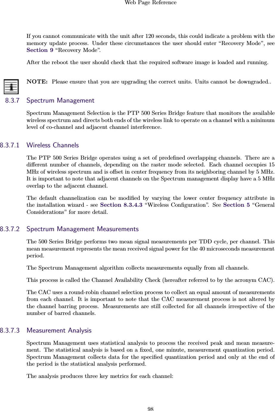 Web Page Reference98If you cannot communicate with the unit after 120 seconds, this could indicate a problem with thememory update process. Under these circumstances the user should enter “Recovery Mode”, seeSection 9 “Recovery Mode”.After the reboot the user should check that the required software image is loaded and running.NOTE: Please ensure that you are upgrading the correct units. Units cannot be downgraded..8.3.7 Spectrum ManagementSpectrum Management Selection is the PTP 500 Series Bridge feature that monitors the availablewireless spectrum and directs both ends of the wireless link to operate on a channel with a minimumlevel of co-channel and adjacent channel interference.8.3.7.1 Wireless ChannelsThe PTP 500 Series Bridge operates using a set of predeﬁned overlapping channels. There are adiﬀerent number of channels, depending on the raster mode selected. Each channel occupies 15MHz of wireless spectrum and is oﬀset in center frequency from its neighboring channel by 5 MHz.It is important to note that adjacent channels on the Spectrum management display have a 5 MHzoverlap to the adjacent channel.The default channelization can be modiﬁed by varying the lower center frequency attribute inthe installation wizard - see Section 8.3.4.3 “Wireless Conﬁguration”. See Section 5 “GeneralConsiderations” for more detail.8.3.7.2 Spectrum Management MeasurementsThe 500 Series Bridge performs two mean signal measurements per TDD cycle, per channel. Thismean measurement represents the mean received signal power for the 40 microseconds measurementperiod.The Spectrum Management algorithm collects measurements equally from all channels.This process is called the Channel Availability Check (hereafter referred to by the acronym CAC).The CAC uses a round-robin channel selection process to collect an equal amount of measurementsfrom each channel. It is important to note that the CAC measurement process is not altered bythe channel barring process. Measurements are still collected for all channels irrespective of thenumber of barred channels.8.3.7.3 Measurement AnalysisSpectrum Management uses statistical analysis to process the received peak and mean measure-ment. The statistical analysis is based on a ﬁxed, one minute, measurement quantization period.Spectrum Management collects data for the speciﬁed quantization period and only at the end ofthe period is the statistical analysis performed.The analysis produces three key metrics for each channel: