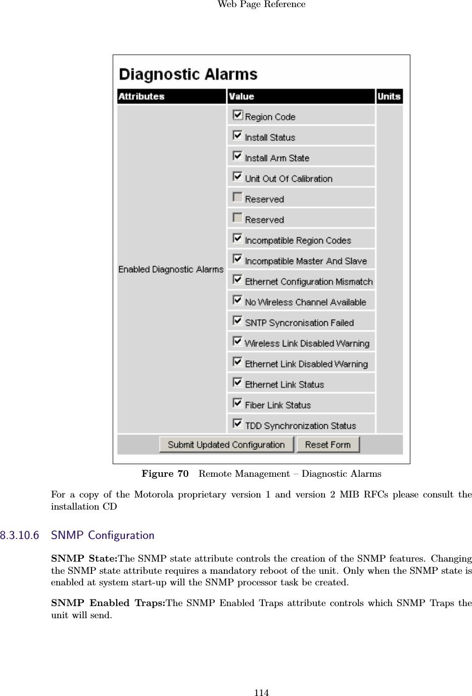 Web Page Reference114Figure 70 Remote Management – Diagnostic AlarmsFor a copy of the Motorola proprietary version 1 and version 2 MIB RFCs please consult theinstallation CD8.3.10.6 SNMP ConﬁgurationSNMP State:The SNMP state attribute controls the creation of the SNMP features. Changingthe SNMP state attribute requires a mandatory reboot of the unit. Only when the SNMP state isenabled at system start-up will the SNMP processor task be created.SNMP Enabled Traps:The SNMP Enabled Traps attribute controls which SNMP Traps theunit will send.