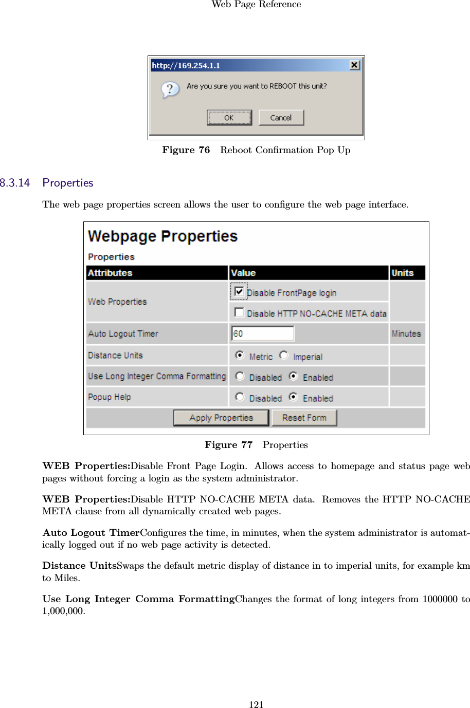 Web Page Reference121Figure 76 Reboot Conﬁrmation Pop Up8.3.14 PropertiesThe web page properties screen allows the user to conﬁgure the web page interface.Figure 77 PropertiesWEB Properties:Disable Front Page Login. Allows access to homepage and status page webpages without forcing a login as the system administrator.WEB Properties:Disable HTTP NO-CACHE META data. Removes the HTTP NO-CACHEMETA clause from all dynamically created web pages.Auto Logout TimerConﬁgures the time, in minutes, when the system administrator is automat-ically logged out if no web page activity is detected.Distance UnitsSwaps the default metric display of distance in to imperial units, for example kmto Miles.Use Long Integer Comma FormattingChanges the format of long integers from 1000000 to1,000,000.